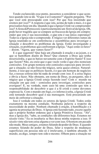 Tendo esclarecido esse ponto, passemos a considerar o que acon-
tece quando isto se dá. "O que é avivamento?" alguém pergunta. "Por
que você está preocupado com isso? Por que fica insistindo que
oremos por isso?" A resposta é que isto, acima de tudo o mais, é o que
precisamos hoje em dia. Quando é que a Igreja Cristã vai compreender
isso? A festa dePentecoste é particularmente um féstival da Igreja. Oh,
pode haver tragédia que se compare ao fracasso da Igreja em compre-
ender que esta é sua necessidade, e çjue esta é sua única esperança?
Todavia a Igreja não o compreende. E trágico ver diferentes ramos da
Igreja reunindo-se em conferências e assembléias para investigar a
situação e descobrir os problemas da Igreja. Estão investigando a
situação, os problemas que confrontam a Igreja. "Aqui estão os fatos"
- dizem. "Agora, que vamos fazer?"
E o que sugerem? Que haja um chamado à oração e ao jejum, e a
que se humilhem diante de Deus? Que clamem a Deus que tenha
misericórdia, e que os batize novamente com o Espírito Santo? É isso
que fazem? Não, eu creio que o que vocês verão é que eles nomeiam
comissões. Um grupo nomeou oito comissões especiais para investi-
gar a situação; se não fosse tão trágico, seria quase cômico. Natural-
mente, é isso que os políticos fazem, é o que um homem de negócios
faz, e nessas esferas não há nada de errado com isso. É a coisa lógica
e óbvia a fazer. Não obstante, em nome de Deus, eu pergunto, não é
trágico que a Igreja Cristã esteja fazendo isso? Com o mundo na
situação em que está - comissões para investigar, comissões para
averiguar! E, na verdade, num caso há uma comissão que tem a
responsabilidade de descobrir o que é a fé cristã e como devemos
expressá-la. Com o mundo em fogo, e o inferno à solta, a Igreja Cristã
está tentando descobrir qual é sua mensagem. Está procurando um
meio de enfrentar a situação.
Isso é verdade em todos os setores da Igreja Cristã. Todos estão
exatamente na mesma condição. Nenhuma palavra a respeito da
necessidade de poder. Nenhum chamado à oração, à humilhação e à
agonia na presença de Deus. A Igreja está fazendo tudo, exceto aquilo
que o próprio Senhor ordenou que a Igreja Primitiva fizesse. "Ah",
mas a Igreja diz, "sabe, as condições são diferentes hoje. Estamos no
século vinte." Eu os insultaria se lhes desse minha resposta a isso. O
século vinte não tem coisa alguma a ver com isso. O homem em pecado
não muda. Meus amigos, estamos falando do poder de Deus. E quando
estamos falando do poder de Deus, falar a respeito de mudanças
superficiais em pessoas não só é irrelevante, é também absurdo. O
mundo, eu digo, sempre tem sido o mesmo. Olhem para a situação no
206
 