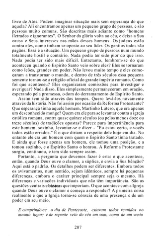 livro de Atos. Podem imaginar situação mais sem esperança do que
aquela? Ali encontramos apenas um pequeno grupo de pessoas, e são
pessoas muito comuns. São descritas mais adiante como "homens
iletrados e ignorantes". O Senhor da glória volta ao céu, e deixa a Sua
causa e Seus interesses nas mãos desses homens. Os judeus estão
contra eles, como tinham se oposto ao seu líder. Os gentios todos são
pagãos. Essa é a situação. Um pequeno grupo de pessoas num mundo
totalmente hostil e contrário. Nada podia ter sido pior do que isso.
Nada podia ter sido mais difícil. Entretanto, lembrem-se do que
aconteceu quando o Espírito Santo veio sobre eles? Eles se tornaram
como leões, grandes em poder. Não levou muito tempo e eles come-
çaram a transtornar o mundo, e dentro de três séculos essa pequena
semente tornou-se a religião oficial do grande império romano. Como
foi que aconteceu? Eles organizaram comissões para investigar e
averiguar? Nada disso. Eles simplesmente permaneceram em oração,
esperando pela promessa, o dom do derramamento do Espírito Santo.
Assim tem sido através dos tempos. Quero levá-los novamente
através da história. Não foi assim por ocasião da Reforma Protestante?
Que esperança tinha aquele homem, Martinho Lutero, que era apenas
um desconhecido monge? Quem era ele para se levantar contra a igreja
católica romana, contra quase quinze séculos (ou pelos menos doze ou
treze séculos) de tradições opostas? Parece pura impertinência para
este homem, sozinho, levantar-se e dizer - "Eu estou certo, e vocês
todos estão errados." É o que diriam a respeito dele hoje em dia. No
entanto ele era um homem com quem o Espírito Santo tinha tratado.
E ainda que fosse apenas um homem, ele tomou uma posição, e a
tomou sozinho, e o Espírito Santo o honrou. A Reforma Protestante
surgiu, continuou, e tem sido sempre assim.
Portanto, a pergunta que devemos fazer é esta: o que acontece,
então, quando Deus ouve o clamor, a súplica, e envia a Sua bênção?
Aqui está o padrão. Os detalhes podem ser diferentes. Embora todos
os avivamentos, num sentido, sejam idênticos, sempre há pequenas
diferenças, embora o caráter principal sempre seja o mesmo. Há
diferenças e variações individuais que não têm importância. São as
questões centrais e básicas que importam. O que acontece com a Igreja
quando Deus ouve o clamor e começa a responder? A primeira coisa
realmente é que a Igreja torna-se cônscia de uma presença e de um
poder em seu meio.
E cumprindo-se o dia de Pentecoste, estavam todos reunidos no
mesmo lugar; e de repente veio do céu um som, como de um vento
207
 