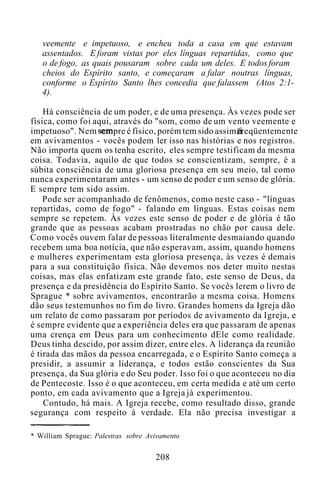 veemente e impetuoso, e encheu toda a casa em que estavam
assentados. E foram vistas por eles línguas repartidas, como que
o de fogo, as quais pousaram sobre cada um deles. E todos foram
cheios do Espírito santo, e começaram a falar noutras línguas,
conforme o Espírito Santo lhes concedia que falassem (Atos 2:1-
4).
Há consciência de um poder, e de uma presença. Às vezes pode ser
física, como foi aqui, através do "som, como de um vento veemente e
impetuoso". Nem sempre é físico, porém tem sido assim freqüentemente
em avivamentos - vocês podem ler isso nas histórias e nos registros.
Não importa quem os tenha escrito, eles sempre testificam da mesma
coisa. Todavia, aquilo de que todos se conscientizam, sempre, é a
súbita consciência de uma gloriosa presença em seu meio, tal como
nunca experimentaram antes - um senso de poder e um senso de glória.
E sempre tem sido assim.
Pode ser acompanhado de fenômenos, como neste caso - "línguas
repartidas, como de fogo" - falando em línguas. Estas coisas nem
sempre se repetem. Às vezes este senso de poder e de glória é tão
grande que as pessoas acabam prostradas no chão por causa dele.
Como vocês ouvem falar de pessoas literalmente desmaiando quando
recebem uma boa notícia, que não esperavam, assim, quando homens
e mulheres experimentam esta gloriosa presença, às vezes é demais
para a sua constituição física. Não devemos nos deter muito nestas
coisas, mas elas enfatizam este grande fato, este senso de Deus, da
presença e da presidência do Espírito Santo. Se vocês lerem o livro de
Sprague * sobre avivamentos, encontrarão a mesma coisa. Homens
dão seus testemunhos no fim do livro. Grandes homens da Igreja dão
um relato de como passaram por períodos de avivamento da Igreja, e
é sempre evidente que a experiência deles era que passaram de apenas
uma crença em Deus para um conhecimento dEle como realidade.
Deus tinha descido, por assim dizer, entre eles. A liderança da reunião
é tirada das mãos da pessoa encarregada, e o Espírito Santo começa a
presidir, a assumir a liderança, e todos estão conscientes da Sua
presença, da Sua glória e do Seu poder. Isso foi o que aconteceu no dia
de Pentecoste. Isso é o que aconteceu, em certa medida e até um certo
ponto, em cada avivamento que a Igreja já experimentou.
Contudo, há mais. A Igreja recebe, como resultado disso, grande
segurança com respeito à verdade. Ela não precisa investigar a
* William Sprague: Palestras sobre Avivamento
208
 