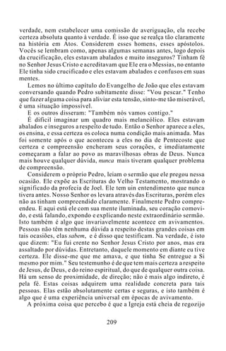 verdade, nem estabelecer uma comissão de averiguação, ela recebe
certeza absoluta quanto à verdade. É isso que se realça tão claramente
na história em Atos. Considerem esses homens, esses apóstolos.
Vocês se lembram como, apenas algumas semanas antes, logo depois
da crucificação, eles estavam abalados e muito inseguros? Tinham fé
no Senhor Jesus Cristo e acreditavam que Ele era o Messias, no entanto
Ele tinha sido crucificado e eles estavam abalados e confusos em suas
mentes.
Lemos no último capítulo do Evangelho de João que eles estavam
conversando quando Pedro subitamente disse: "Vou pescar." Tenho
que fazer alguma coisa para aliviar esta tensão, sinto-me tão miserável,
é uma situação impossível.
E os outros disseram: "Também nós vamos contigo."
É difícil imaginar um quadro mais melancólico. Eles estavam
abalados e inseguros a respeito de tudo. Então o Senhor aparece a eles,
os ensina, e essa certeza os coloca numa condição mais animada. Mas
foi somente após o que aconteceu a eles no dia de Pentecoste que
certeza e compreensão encheram seus corações, e imediatamente
começaram a falar ao povo as maravilhosas obras de Deus. Nunca
mais houve qualquer dúvida, nunca mais tiveram qualquer problema
de compreensão.
Considerem o próprio Pedro, leiam o sermão que ele pregou nessa
ocasião. Ele expõe as Escrituras do Velho Testamento, mostrando o
significado da profecia de Joel. Ele tem uin entendimento que nunca
tivera antes. Nosso Senhor os levara através das Escrituras, porém eles
não as tinham compreendido claramente. Finalmente Pedro compre-
endeu. E aqui está ele com sua mente iluminada, seu coração comovi-
do, e está falando, expondo e explicando neste extraordinário sermão.
Isto também é algo que invariavelmente acontece em avivamentos.
Pessoas não têm nenhuma dúvida a respeito destas grandes coisas em
tais ocasiões, elas sabem, e é disso que testificam. Na verdade, é isto
que dizem: "Eu fui crente no Senhor Jesus Cristo por anos, mas era
assaltado por dúvidas. Entretanto, daquele momento em diante eu tive
certeza. Ele disse-me que me amava, e que tinha Se entregue a Si
mesmo por mim." Seu testemunho é de que tem mais certeza a respeito
de Jesus, de Deus, e do reino espiritual, do que de qualquer outra coisa.
Há um senso de proximidade, de direção; não é mais algo indireto, é
pela fé. Estas coisas adquirem uma realidade concreta para tais
pessoas. Elas estão absolutamente certas e seguras, e isto também é
algo que é uma experiência universal em épocas de avivamento.
A próxima coisa que percebo é que a Igreja está cheia de regozijo
209
 