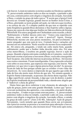 e de louvor. Leiam novamente os termos usados no fim desse capítulo:
"E, perseverando unânimes todos os dias no templo, e partindo o pão
em casa, comiam juntos com alegria e singeleza de coração, louvando
a Deus, e caindo na graça de todo o povo." É assim que a Igreja Cristã
deveria ser. Grande regozijo, grande louvor ao Senhor Jesus Cristo, e
a Deus, gloriando-se nesta grande salvação, na vida nova que recebeu,
e na certeza do céu. É o simples padrão do que tem se repetido com
tanta freqüência quando Deus derramou o Seu Espírito sobre a Igreja.
Nunca me canso de citar algo que lembro ter lido nos diários de George
Whitefield. Ele estava pregando em Cheltenham certa ocasião, e disse:
"Subitamente o Senhor desceu entre nós." Temos esta experiência?
Cremos nisso, cremos que tal coisa é possível? Agora, George
Whitefield, mesmo em seus piores momentos, foi provavelmente o
maior pregador que este país já teve. Contudo houve variações até
mesmo em seu ministério. Nesta ocasião ele mesmo ficou surpreendi-
do. Ali estava ele, pregando, e tendo um culto muito bom, quando
subitamente soube que o Senhor tinha descido entre eles. Foi uma
coisa maravilhosa, e resultou em grande regozijo, louvor e ação de
graças. Quando a Igreja está numa condição de avivamento, vocês não
precisam exortar as pessoas a louvarem a Deus; vocês não conseguirão
fazê-las parar, elas estão tão imersas na presença de Deus. Até mesmo
seus rostos o mostram. Ficam transfiguradas. Uma expressão celestial
vem sobre os seus rostos, que expressa este regozijo, este louvor. Não
podemos ver que isto é o que a Igreja precisa hoje em dia? As pessoas
ficam do lado de fora porque acham que os cristãos vivem vidas tão
miseráveis. Às vezes damos a impressão de que aqueles que estão do
lado de fora são muito mais felizes do que nós. No entanto quando o
Espírito Santo é derramado, as pessoas são cheias deste regozijo. Não
é algo superficial, carnal, forçado, é algo que vem de dentro; o poder
do Espírito irradiando da personalidade toda, e dando uma alegria que
é "indizível e cheia de glória".
Outro fator que devo enfatizar é este elemento de adoração e de
ação de graças, junto com uma grande liberdade. Lemos que "perse-
veravam na doutrina dos apóstolos, e na comunhão, e no partir do pão,
e nas orações... E todos os que criam estavam juntos... E, perseverando
unânimes todos os dias no templo, e partindo o pão em casa, comiam
juntos com alegria e singeleza de coração, louvando a Deus, e caindo
na graça de todo o povo" (Atos 2:42-46). Adoração! Ação de graças!
Novamente, vocês notarão que quando Deus envia um avivamento
não é preciso exortar as pessoas a se reunirem para adoração e louvor,
e para estudarem a Palavra; elas insistem nisso! Vêm noite após noite,
210
 