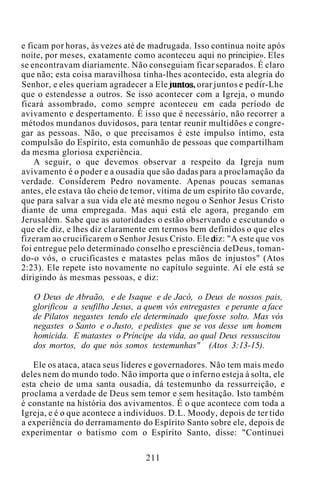 e ficam por horas, às vezes até de madrugada. Isso continua noite após
noite, por meses, exatamente como aconteceu aqui no principie». Eles
se encontravam diariamente. Não conseguiam ficar separados. É claro
que não; esta coisa maravilhosa tinha-lhes acontecido, esta alegria do
Senhor, e eles queriam agradecer a Ele juntos, orar juntos e pedir-Lhe
que o estendesse a outros. Se isso acontecer com a Igreja, o mundo
ficará assombrado, como sempre aconteceu em cada período de
avivamento e despertamento. É isso que é necessário, não recorrer a
métodos mundanos duvidosos, para tentar reunir multidões e congre-
gar as pessoas. Não, o que precisamos é este impulso íntimo, esta
compulsão do Espírito, esta comunhão de pessoas que compartilham
da mesma gloriosa experiência.
A seguir, o que devemos observar a respeito da Igreja num
avivamento é o poder e a ousadia que são dadas para a proclamação da
verdade. Considerem Pedro novamente. Apenas poucas semanas
antes, ele estava tão cheio de temor, vítima de um espírito tão covarde,
que para salvar a sua vida ele até mesmo negou o Senhor Jesus Cristo
diante de uma empregada. Mas aqui está ele agora, pregando em
Jerusalém. Sabe que as autoridades o estão observando e escutando o
que ele diz, e lhes diz claramente em termos bem definidos o que eles
fizeram ao crucificarem o Senhor Jesus Cristo. Ele diz: "A este que vos
foi entregue pelo determinado conselho e presciência deDeus, toman-
do-o vós, o crucificastes e matastes pelas mãos de injustos" (Atos
2:23). Ele repete isto novamente no capítulo seguinte. Aí ele está se
dirigindo às mesmas pessoas, e diz:
O Deus de Abraão, e de Isaque e de Jacó, o Deus de nossos pais,
glorificou a seufilho Jesus, a quem vós entregastes e perante a face
de Pilatos negastes tendo ele determinado que fosse solto. Mas vós
negastes o Santo e o Justo, e pedistes que se vos desse um homem
homicida. E matastes o Príncipe da vida, ao qual Deus ressuscitou
dos mortos, do que nós somos testemunhas" (Atos 3:13-15).
Ele os ataca, ataca seus líderes e governadores. Não tem mais medo
deles nem do mundo todo. Não importa que o inferno esteja à solta, ele
esta cheio de uma santa ousadia, dá testemunho da ressurreição, e
proclama a verdade de Deus sem temor e sem hesitação. Isto também
é constante na história dos avivamentos. É o que acontece com toda a
Igreja, e é o que acontece a indivíduos. D.L. Moody, depois de ter tido
a experiência do derramamento do Espírito Santo sobre ele, depois de
experimentar o batismo com o Espírito Santo, disse: "Continuei
211
 