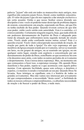 palavra "jejum" não está em todos os manuscritos mais antigos, mas
significa não somente jejum físico, literal, como também concentra-
ção. O valor do jejum é que ele nos capacita a dar atenção exclusiva a
um certo assunto. Então o que nosso Senhor estava dizendo aos
discípulos é isto: vocês só poderão tratar deste tipo de problema depois
de orarem, concentrarem em oração, esperando em Deus, até que Ele
os tenha enchido do Seu poder. Quando tiverem certeza de que têm
esse poder, então vocês sairão com autoridade. Este é o caminho, e é
o único caminho. Certamente ninguém negaria, hoje, que nada além de
um poderoso derramamento do Espírito de Deus é adequado para
tratar da situação que enfrentamos nesta segunda metade do século
vinte. Vocês ainda estão confiando nestas outras coisas? Esta é a
questão crucial. Vocês vêem a desesperada necessidade de oração, de
oração por parte de toda a Igreja? Eu não vejo esperança até que
membros da Igreja estejam orando por avivamento, talvez se reunindo
em lares, ou em grupos de amigos, ou se reunindo em igrejas, ou em
qualquer outro lugar, orando com urgência e concentração por um
derramamento do poder de Deus, semelhante ao que aconteceu há cem
e há duzentos anos atrás, e em todos os outros períodos de avivamento
e despertamento. Essa é nossa única esperança. Mas, no momento em
que começamos a fazer isso, a esperança ressurge. Oh, quando Deus
manifesta o Seu poder, repete-se o que aconteceu com aquele pobre
menino. Com aparente facilidade, quase sem esforço, o demônio é
expulso, e o menino é curado e restaurado ao seu pai. Quando Deus Se
levanta, Seus inimigos se espalham; esta é a história de todos os
grandes avivamentos. Mas não vamos nos interessar por avivamento
até que compreendamos a necessidade "desta casta", a futilidade de
todos os nossos esforços e empreendimentos, e a absoluta necessidade
de oração e de buscar o poder de Deus, e nada mais.
24
 