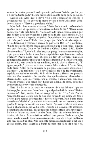 vamos despertar para o fato de que não podemos fazê-lo, porém que
o Espírito Santo pode? Ele até mesmo toma conta desta parte para nós.
Lemos em Atos que o povo veio com comentários céticos e
desdenhosos: "Estão cheios de mosto (vinho novo)", disseram zom-
beteiramente - "Esse é o problema deles."
Mas Pedro levantou-se, dizendo: "Estes homens não estão embri-
agados, como vós pensais, sendo a terceira hora do dia." "Usem o seu
bom senso," ele está dizendo. "Pondo de lado tudo o mais, como é que
eles podem estar embriagados a esta hora do dia? Não obstante", ele
continua, "este é o aspecto negativo. O positivo é que isto é o que foi
dito pelo profeta Joel." E ele começa a pregar. "Varões irmãos seja-me
lícito dizer-vos livremente acerca do patriarca Davi..." E continua:
"Saiba pois com certeza toda a casa de Israel que a esse Jesus, a quem
vós crucificastes, Deus o fez Senhor e Cristo" (Atos 2:36). Então
observem isto: "E, ouvindo eles isto, compungiram-se em seu coração,
e perguntaram a Pedro e aos demais apóstolos: que faremos, varões
irmãos?" Pedro ainda nem chegou ao fim do sermão, mas eles
começaram a clamar antes que ele pudesse terminar. Ele não terminou
seu sermão, para depois haver um hino, e então dizer a si mesmo, "E
agora, o apelo," para assim tentar convencê-los a virem à frente. Não,
nada disso. Antes que terminasse de pregar, eles estavam clamando e
dizendo: "Que faremos?" Não havia necessidade de fazer nenhuma
espécie de apelo na reunião. O Espírito Santo o fizera. As pessoas
estavam tão convictas do pecado, tão quebrantadas, alarmadas e
aterrorizadas, que interromperam o sermão e clamaram, dizendo:
"Varões irmãos, que faremos?" Estão em agonia de alma, sofrendo
com profunda convicção de pecado.
Essa é a história de cada avivamento. Sempre há este tipo de
interrupção, quase uma desordem, o que alguém definiu como "divina
desordem". Isso, então, leva ao arrependimento. "Oh," diz Pedro,
"arrependei-vos, e cada um de vós seja batizado em nome de Jesus
Cristo, para perdão dos pecados." E eles o fizeram. Não é uma mera
questão de "decisão" quando está acontecendo um avivamento, é um
profundo arrependimento, é uma reforma. Pessoas recebem uma vida
nova e abandonam sua velha vida. Quando um avivamento irrompe,
a vizinhança toda muda, e as condições morais sofrem uma revolução.
Leiam as histórias; tudo isso são fatos. Não são minhas idéias ou
teorias, são fatos. As estatísticas estão aí para provar. Toda a situação
moral muda quando temos um avivamento, quando o Espírito Santo
está fazendo a Sua obra. Não somente bêbados abandonam a bebida e
coisas assim, mas tavernas e bares fecham por falta de negócios.
213
 