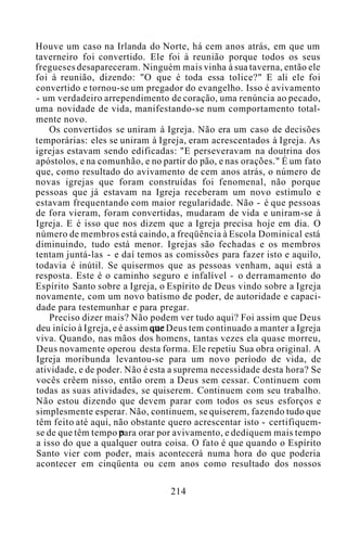 Houve um caso na Irlanda do Norte, há cem anos atrás, em que um
taverneiro foi convertido. Ele foi à reunião porque todos os seus
fregueses desapareceram. Ninguém mais vinha à sua taverna, então ele
foi à reunião, dizendo: "O que é toda essa tolice?" E ali ele foi
convertido e tornou-se um pregador do evangelho. Isso é avivamento
- um verdadeiro arrependimento de coração, uma renúncia ao pecado,
uma novidade de vida, manifestando-se num comportamento total-
mente novo.
Os convertidos se uniram à Igreja. Não era um caso de decisões
temporárias: eles se uniram à Igreja, eram acrescentados à Igreja. As
igrejas estavam sendo edificadas: "E perseveravam na doutrina dos
apóstolos, e na comunhão, e no partir do pão, e nas orações." É um fato
que, como resultado do avivamento de cem anos atrás, o número de
novas igrejas que foram construídas foi fenomenal, não porque
pessoas que já estavam na Igreja receberam um novo estímulo e
estavam frequentando com maior regularidade. Não - é que pessoas
de fora vieram, foram convertidas, mudaram de vida e uniram-se à
Igreja. E é isso que nos dizem que a Igreja precisa hoje em dia. O
número de membros está caindo, a freqüência à Escola Dominical está
diminuindo, tudo está menor. Igrejas são fechadas e os membros
tentam juntá-las - e daí temos as comissões para fazer isto e aquilo,
todavia é inútil. Se quisermos que as pessoas venham, aqui está a
resposta. Este é o caminho seguro e infalível - o derramamento do
Espírito Santo sobre a Igreja, o Espírito de Deus vindo sobre a Igreja
novamente, com um novo batismo de poder, de autoridade e capaci-
dade para testemunhar e para pregar.
Preciso dizer mais? Não podem ver tudo aqui? Foi assim que Deus
deu início à Igreja, e é assim que Deus tem continuado a manter a Igreja
viva. Quando, nas mãos dos homens, tantas vezes ela quase morreu,
Deus novamente operou desta forma. Ele repetiu Sua obra original. A
Igreja moribunda levantou-se para um novo período de vida, de
atividade, e de poder. Não é esta a suprema necessidade desta hora? Se
vocês crêem nisso, então orem a Deus sem cessar. Continuem com
todas as suas atividades, se quiserem. Continuem com seu trabalho.
Não estou dizendo que devem parar com todos os seus esforços e
simplesmente esperar. Não, continuem, se quiserem, fazendo tudo que
têm feito até aqui, não obstante quero acrescentar isto - certifiquem-
se de que têm tempo para orar por avivamento, e dediquem mais tempo
a isso do que a qualquer outra coisa. O fato é que quando o Espírito
Santo vier com poder, mais acontecerá numa hora do que poderia
acontecer em cinqüenta ou cem anos como resultado dos nossos
214
 