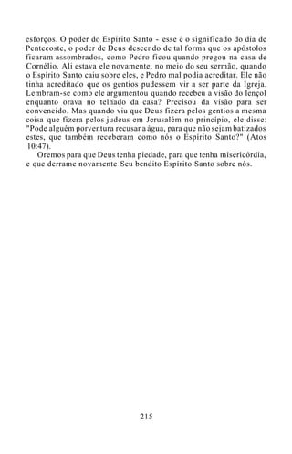 esforços. O poder do Espírito Santo - esse é o significado do dia de
Pentecoste, o poder de Deus descendo de tal forma que os apóstolos
ficaram assombrados, como Pedro ficou quando pregou na casa de
Cornélio. Ali estava ele novamente, no meio do seu sermão, quando
o Espírito Santo caiu sobre eles, e Pedro mal podia acreditar. Ele não
tinha acreditado que os gentios pudessem vir a ser parte da Igreja.
Lembram-se como ele argumentou quando recebeu a visão do lençol
enquanto orava no telhado da casa? Precisou da visão para ser
convencido. Mas quando viu que Deus fizera pelos gentios a mesma
coisa que fizera pelos judeus em Jerusalém no princípio, ele disse:
"Pode alguém porventura recusar a água, para que não sejam batizados
estes, que também receberam como nós o Espírito Santo?" (Atos
10:47).
Oremos para que Deus tenha piedade, para que tenha misericórdia,
e que derrame novamente Seu bendito Espírito Santo sobre nós.
215
 