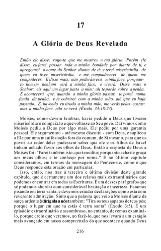 17
A Glória de Deus Revelada
Então ele disse: rogo-te que me mostres a tua glória. Porém ele
disse: eu farei passar toda a minha bondade por diante de ti, e
apregoarei o nome do Senhor diante de ti: e terei misericórdia de
quem eu tiver misericórdia, e me compadecerei de quem me
compadecer. E disse mais: não poderásvera minha face, porquan-
to homem nenhum verá a minha face, e viverá. Disse mais o
Senhor: eis aqui um lugar junto a mim; ali te porás sobre a penha.
E acontecerá que, quando a minha glória passar, te porei numa
fenda da penha, e te cobrirei com a minha mão, até que eu haja
passado. E, havendo eu tirado a minha mão, me verás pelas costas:
mas a minha face não se verá (Êxodo 33:18-23).
Moisés, como devem lembrar, havia pedido a Deus que tivesse
misericórdia e compaixão e que voltasse ao Seu povo. Daí vimos como
Moisés pediu a Deus por algo mais. Ele pediu por uma garantia
pessoal. Ele argumentou - até mesmo discutiu - com Deus, e suplicou
a Ele por uma manifestação fora do comum, de Si mesmo, para que os
povos ao redor deles pudessem saber que ele e os filhos de Israel
tinham achado favor aos olhos de Deus. Então a resposta de Deus a
Moisés foi: "Farei também isto, que tens dito; porquanto achaste graça
aos meus olhos; e te conheço por nome." E no último capítulo
consideramos, em termos da mensagem do Pentecoste, como é que
Deus responde esta oração em particular.
Isso, então, nos traz à terceira e última divisão deste grande
capítulo, que é certamente um dos relatos mais extraordinários que
podemos encontrar em todas as Escrituras. É um desses parágrafos que
só podemos abordar com considerável hesitação e incerteza. Estamos
pisando em terra santa, e devemos estudar declarações como esta com
reverente admiração. Sinto que a palavra que veio a Moisés diante da
sarça ardente é dirigida a nós também: "Tira os teus sapatos de teus pés;
porque o lugar em que tu estás é terra santa" (Êxodo 3:5). É um
episódio extraordinário e assombroso, no entanto, devemos examiná-
lo, porque creio que veremos, ao fazê-lo, que nos levará a um estágio
mais avançado em nossa compreensão do que acontece quando Deus
216
 