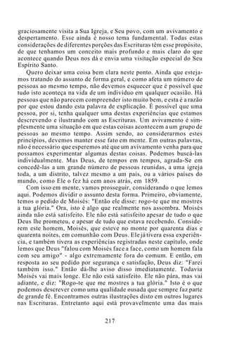 graciosamente visita a Sua Igreja, e Seu povo, com um avivamento e
despertamento. Esse ainda é nosso tema fundamental. Todas estas
considerações de diferentes porções das Escrituras têm esse propósito,
de que tenhamos um conceito mais profundo e mais claro do que
acontece quando Deus nos dá e envia uma visitação especial do Seu
Espírito Santo.
Quero deixar uma coisa bem clara neste ponto. Ainda que esteja-
mos tratando do assunto de forma geral, e como afeta um número de
pessoas ao mesmo tempo, não devemos esquecer que é possível que
tudo isto aconteça na vida de um indivíduo em qualquer ocasião. Há
pessoas que não parecem compreender isto muito bem, e esta é a razão
por que estou dando esta palavra de explicação. É possível que uma
pessoa, por si, tenha qualquer uma destas experiências que estamos
descrevendo e ilustrando com as Escrituras. Um avivamento é sim-
plesmente uma situação em que estas coisas acontecem a um grupo de
pessoas ao mesmo tempo. Assim sendo, ao considerarmos estes
princípios, devemos manter esse fato em mente. Em outras palavras,
não é necessário que esperemos até que um avivamento venha para que
possamos experimentar algumas destas coisas. Podemos buscá-las
individualmente. Mas Deus, de tempos em tempos, agrada-Se em
concedê-las a um grande número de pessoas reunidas, a uma igreja
toda, a um distrito, talvez mesmo a um país, ou a vários países do
mundo, como Ele o fez há cem anos atrás, em 1859.
Com isso em mente, vamos prosseguir, considerando o que lemos
aqui. Podemos dividir o assunto desta forma. Primeiro, obviamente,
temos o pedido de Moisés: "Então ele disse: rogo-te que me mostres
a tua glória." Ora, isto é algo que realmente nos assombra. Moisés
ainda não está satisfeito. Ele não está satisfeito apesar de tudo o que
Deus lhe prometeu, e apesar de tudo que estava recebendo. Conside-
rem este homem, Moisés, que esteve no monte por quarenta dias e
quarenta noites, em comunhão com Deus. Ele já tivera essa experiên-
cia, e também tivera as experiências registradas neste capítulo, onde
lemos que Deus "falou com Moisés face a face, como um homem fala
com seu amigo" - algo extremamente fora do comum. E então, em
resposta ao seu pedido por segurança e satisfação, Deus diz: "Farei
também isso." Então dá-lhe aviso disso imediatamente. Todavia
Moisés vai mais longe. Ele não está satisfeito. Ele não pára, mas vai
adiante, e diz: "Rogo-te que me mostres a tua glória." Isto é o que
podemos descrever como uma qualidade ousada que sempre faz parte
de grande fé. Encontramos outras ilustrações disto em outros lugares
nas Escrituras. Entretanto aqui está provavelmente uma das mais
217
 