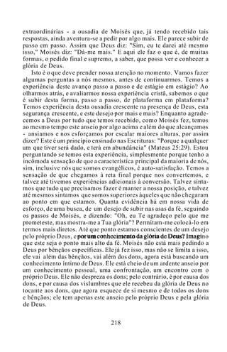 extraordinárias - a ousadia de Moisés que, já tendo recebido tais
respostas, ainda aventura-se a pedir por algo mais. Ele parece subir de
passo em passo. Assim que Deus diz: "Sim, eu te darei até mesmo
isso," Moisés diz: "Dá-me mais." E aqui ele faz o que é, de muitas
formas, o pedido final e supremo, a saber, que possa ver e conhecer a
glória de Deus.
Isto é o que deve prender nossa atenção no momento. Vamos fazer
algumas perguntas a nós mesmos, antes de continuarmos. Temos a
experiência deste avanço passo a passo e de estágio em estágio? Ao
olharmos atrás, e avaliarmos nossa experiência cristã, sabemos o que
é subir desta forma, passo a passo, de plataforma em plataforma?
Temos experiência desta ousadia crescente na presença de Deus, esta
segurança crescente, e este desejo por mais e mais? Enquanto agrade-
cemos a Deus por tudo que temos recebido, como Moisés fez, temos
ao mesmo tempo este anseio por algo acima e além do que alcançamos
- ansiamos e nos esforçamos por escalar maiores alturas, por assim
dizer? Este é um princípio ensinado nas Escrituras: "Porque a qualquer
um que tiver será dado, e terá em abundância" (Mateus 25:29). Estou
perguntando se temos esta experiência, simplesmente porque tenho a
incômoda sensação de que a característica principal da maioria de nós,
sim, inclusive nós que somos evangélicos, é auto-satisfação. Temos a
sensação de que chegamos à reta final porque nos convertemos, e
talvez até tivemos experiências adicionais à conversão. Talvez sinta-
mos que tudo que precisamos fazer é manter a nossa posição, e talvez
até mesmos sintamos que somos superiores àqueles que não chegaram
ao ponto em que estamos. Quanta evidência há em nossa vida de
esforço, de uma busca, de um desejo de subir nas asas da fé, seguindo
os passos de Moisés, e dizendo: "Oh, eu Te agradeço pelo que me
prometeste, mas mostra-me a Tua glória"? Permitam-me colocá-lo em
termos mais diretos. Até que ponto estamos conscientes de um desejo
pelo próprio Deus, e por um conhecimento da glória de Deus? Imagino
que este seja o ponto mais alto da fé. Moisés não está mais pedindo a
Deus por bênçãos específicas. Ele já fez isso, mas não se limita a isso,
ele vai além das bênçãos, vai além dos dons, agora está buscando um
conhecimento íntimo de Deus. Ele está cheio de um ardente anseio por
um conhecimento pessoal, uma confrontação, um encontro com o
próprio Deus. Ele não despreza os dons; pelo contrário, é por causa dos
dons, e por causa dos vislumbres que ele recebeu da glória de Deus no
tocante aos dons, que agora esquece de si mesmo e de todos os dons
e bênçãos; ele tem apenas este anseio pelo próprio Deus e pela glória
de Deus.
218
 