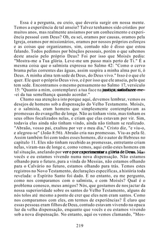 Essa é a pergunta, eu creio, que deveria surgir em nossa mente.
Temos a experiência de tal anseio? Talvez tenhamos sido cristãos por
muitos anos, mas realmente ansiamos por um conhecimento e experi-
ência pessoal com Deus? Oh, eu sei, oramos por causas, oramos pela
Igreja, oramos por missionários, oramos por nossos próprios esforços
e as coisas que organizamos, sim, contudo não é disso que estou
falando. Todos pedimos por bênçãos pessoais, porém o que sabemos
deste anseio pelo próprio Deus? Foi por isso que Moisés pediu:
"Mostra-me a Tua glória. Leve-me um passo mais perto de Ti." É a
mesma coisa que o salmista expressa no Salmo 42: "Como o cervo
brama pelas correntes das águas, assim suspira a minha alma por ti, ó
Deus. A minha alma tem sede de Deus, do Deus vivo." Isso é o que ele
quer. Ele quer o próprio Deus vivo, e é por isso que ele anseia, pelo que
tem sede. Encontramos o mesmo pensamento no Salmo 17, versículo
15: "Quanto a mim, contemplarei a tua face na justiça; satisfazer-me-
-ei da tua semelhança quando acordar."
Chamo sua atenção a isto porque aqui, devemos lembrar, vemos os
desejos de homens sob a dispensação do Velho Testamento. Moisés,
e o salmista, eram homens que simplesmente contemplavam as
promessas do evangelho de longe. Não as tinham visto, mas tinham os
seus olhos focalizados nelas, e criam que elas estavam por vir. Sim,
todavia elas ainda não tinham vindo, ainda não tinham se realizado.
"Abraão, vosso pai, exultou por ver o meu dia," Cristo diz, "e viu-o,
e alegrou-se" (João 8:56). Abraão cria nas promessas. Viu-as pela fé.
Assim também foi com todos esses homens, diz o autor de Hebreus no
capítulo 11. Eles não tinham recebido as promessas, entretanto criam
nelas, viram-nas de longe e, como vemos, aqui estão estes homens em
tal situação, anelando por ver e por experimentar a glória de Deus. Mas
vocês e eu estamos vivendo numa nova dispensação. Não estamos
olhando para o futuro, para a vinda do Messias, não estamos olhando
para o Calvário no futuro, estamos olhando para trás. Temos estes
registros no Novo Testamento, declarações específicas, a história toda
revelada: o Espírito Santo foi dado. E no entanto, eu me pergunto,
como nos comparamos com o salmista, e com Moisés? Qual é o
problema conosco, meus amigos? Nós, que gostamos de nos jactar da
nossa superioridade sobre os santos do Velho Testamento, alguns de
nós tolos até mesmo a ponto de crer que eles nem eram santos. Como
nos comparamos com eles, em termos de experiências? É claro que
essas pessoas eram filhos de Deus, contudo estavam vivendo na opaca
luz da velha dispensação, enquanto que vocês e eu estamos vivendo
sob a nova dispensação. No entanto, aqui os vemos clamando, "Mos-
219
 