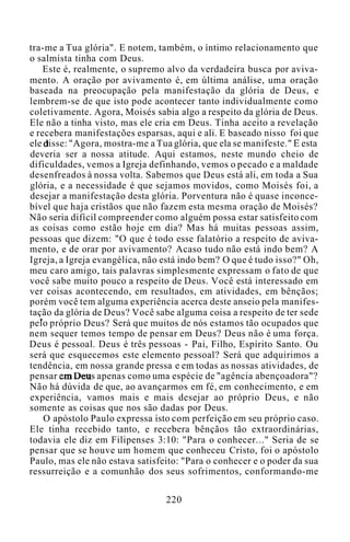 tra-me a Tua glória". E notem, também, o íntimo relacionamento que
o salmista tinha com Deus.
Este é, realmente, o supremo alvo da verdadeira busca por aviva-
mento. A oração por avivamento é, em última análise, uma oração
baseada na preocupação pela manifestação da glória de Deus, e
lembrem-se de que isto pode acontecer tanto individualmente como
coletivamente. Agora, Moisés sabia algo a respeito da glória de Deus.
Ele não a tinha visto, mas ele cria em Deus. Tinha aceito a revelação
e recebera manifestações esparsas, aqui e ali. E baseado nisso foi que
ele disse: "Agora, mostra-me a Tua glória, que ela se manifeste." E esta
deveria ser a nossa atitude. Aqui estamos, neste mundo cheio de
dificuldades, vemos a Igreja definhando, vemos o pecado e a maldade
desenfreados à nossa volta. Sabemos que Deus está ali, em toda a Sua
glória, e a necessidade é que sejamos movidos, como Moisés foi, a
desejar a manifestação desta glória. Porventura não é quase inconce-
bível que haja cristãos que não fazem esta mesma oração de Moisés?
Não seria difícil compreender como alguém possa estar satisfeito com
as coisas como estão hoje em dia? Mas há muitas pessoas assim,
pessoas que dizem: "O que é todo esse falatório a respeito de aviva-
mento, e de orar por avivamento? Acaso tudo não está indo bem? A
Igreja, a Igreja evangélica, não está indo bem? O que é tudo isso?" Oh,
meu caro amigo, tais palavras simplesmente expressam o fato de que
você sabe muito pouco a respeito de Deus. Você está interessado em
ver coisas acontecendo, em resultados, em atividades, em bênçãos;
porém você tem alguma experiência acerca deste anseio pela manifes-
tação da glória de Deus? Você sabe alguma coisa a respeito de ter sede
pelo próprio Deus? Será que muitos de nós estamos tão ocupados que
nem sequer temos tempo de pensar em Deus? Deus não é uma força.
Deus é pessoal. Deus é três pessoas - Pai, Filho, Espírito Santo. Ou
será que esquecemos este elemento pessoal? Será que adquirimos a
tendência, em nossa grande pressa e em todas as nossas atividades, de
pensar em Deus apenas como uma espécie de "agência abençoadora"?
Não há dúvida de que, ao avançarmos em fé, em conhecimento, e em
experiência, vamos mais e mais desejar ao próprio Deus, e não
somente as coisas que nos são dadas por Deus.
O apóstolo Paulo expressa isto com perfeição em seu próprio caso.
Ele tinha recebido tanto, e recebera bênçãos tão extraordinárias,
todavia ele diz em Filipenses 3:10: "Para o conhecer..." Seria de se
pensar que se houve um homem que conheceu Cristo, foi o apóstolo
Paulo, mas ele não estava satisfeito: "Para o conhecer e o poder da sua
ressurreição e a comunhão dos seus sofrimentos, conformando-me
220
 