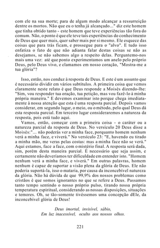com ele na sua morte; para de algum modo alcançar a ressurreição
dentre os mortos. Não que eu o tenha já alcançado..." diz este homem
que tinha obtido tanto - este homem que teve experiências tão fora do
comum. Não, o ponto é que ele teve tais experiências do conhecimento
de Deus que quer mais, quer saber mais por si mesmo. Ele esquece das
coisas que para trás ficam, e prossegue para o "alvo". E tudo isso
enfatiza o fato de que não adianta falar destas coisas se não as
desejamos, se não sabemos algo a respeito delas. Perguntemo-nos
mais uma vez: até que ponto experimentamos um anelo pelo próprio
Deus, pelo Deus vivo, e clamamos em nosso coração, "Mostra-me a
tua glória"?
Isso, então, nos conduz à resposta de Deus. E este é um assunto que
é necessário dividir em vários subtítulos. A primeira coisa que vemos
claramente neste relato é que Deus responde a Moisés dizendo-lhe:
"Sim, vou responder tua oração, tua petição, mas vou fazê-lo à minha
própria maneira." E devemos examinar isto porque chega imediata-
mente à nossa atenção que esta é uma resposta parcial. Depois vamos
considerar, em segundo lugar, o meio, ou o método, pelo qual Deus dá
esta resposta parcial. Em terceiro lugar consideraremos a natureza da
resposta, pois está tudo aqui.
Vamos, então, começar com a primeira coisa - o caráter ou a
natureza parcial da resposta de Deus. No versículo 20 Deus disse a
Moisés:"... não poderás ver a minha face, porquanto homem nenhum
verá a minha face, e viverá." No versículo 23: "E, havendo eu tirado
a minha mão, me veras pelas costas: mas a minha face não se verá."
Aqui estamos, face a face, com o mistério final. A resposta será dada,
sim, porém desta maneira parcial. É necessário que seja assim, e
certamente não deveríamos ter dificuldade em entender isto. "Homem
nenhum verá a minha face, e viverá." Em outras palavras, homem
nenhum é capaz de suportar a visão plena da glória de Deus. Ele não
poderia suportá-la, isso o mataria, por causa da inconcebível natureza
da glória. Não há dúvida de que 99,9% dos nossos problemas como
cristãos é que somos ignorantes no que se refere a Deus. Passamos
tanto tempo sentindo o nosso próprio pulso, tirando nossa própria
temperatura espiritual, considerando as nossas disposições, situações
e temores. Oh, se tão-somente tivéssemos uma concepção dEle, da
inconcebível glória de Deus!
Deus imortal, invisível, sábio,
Em luz inacessível, oculto aos nossos olhos.
221
 