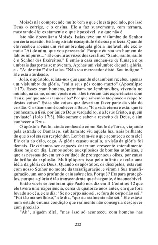 Moisés não compreende muito bem o que ele está pedindo, por isso
Deus o corrige, e o ensina. Ele o faz suavemente, com ternura,
mostrando-lhe exatamente o que é possível e o que não é.
Isto não é peculiar a Moisés. Isaías teve um vislumbre do Senhor
em certa ocasião. Está registrado no capítulo 6 de sua profecia. Quando
ele recebeu apenas um vislumbre daquela glória inefável, ele excla-
mou: "Ai de mim, que vou perecendo! Porque éu sou um homem de
lábios impuros..." Ele ouviu as vozes dos serafins: "Santo, santo, santo
é o Senhor dos Exércitos." E então a casa encheu-se de fumaça e os
umbrais das portas se moveram. Apenas um vislumbre daquela glória,
e - "Ai de mim!" diz Isaías. "Não sou merecedor disto. Sou indigno."
Ele está atordoado.
João, o apóstolo, relata-nos que quando ele também recebeu apenas
um vislumbre da glória, "caí a seus pés como morto" (Apocalipse
1:17). Esses eram homens, permitam-me lembrar-lhes, vivendo no
mundo, na carne, como vocês e eu. Eles tiveram tais experiências com
Deus; por que não as temos nós? Por que sabemos tão pouco a respeito
destas coisas? Estas são coisas que deveriam fazer parte da vida do
cristão. Cristianismo é conhecer a Deus: "E a vida eterna é esta: que te
conheçam, a ti só, por único Deus verdadeiro, e a Jesus Cristo, a quem
enviaste" (João 17:3). Não somente saber a respeito de Deus, e sim
conhecer a Deus.
O apóstolo Paulo, ainda conhecido como Saulo de Tarso, viajando
pela estrada de Damasco, subitamente viu aquela luz, mais brilhante
do que o sol em seu resplendor. Lembram-se o que aconteceu com ele?
Ele caiu ao chão, cego. A glória causou aquilo, a visão da glória foi
demais. Deveríamos ser capazes de ter um crescente entendimento
disso hoje em dia. Lemos sobre as explosões de bombas atômicas, e
que as pessoas devem ter o cuidado de proteger seus olhos, por causa
do brilho da explosão. Multipliquem isso pelo infinito e terão uma
idéia da glória de Deus. Quando os apóstolos, os discípulos, estavam
com nosso Senhor no monte da transfiguração, e viram a Sua transfi-
guração, um sono profundo caiu sobre eles. Porquê? Era para protegê-
los, porque a glória é tão transcendente que é cegante, é inconcebível.
Então vocês se lembram que Paulo nos diz em II Coríntios 12 que
ele tivera uma experiência, cerca de quatorze anos antes, em que fora
levado ao céu, e ele diz: "Se no corpo não sei, se fora do corpo não sei."
"Foi tão maravilhoso," ele diz, "que eu realmente não sei." Ele estava
num estado e numa condição que realmente não conseguia descrever
com precisão.
"Ah", alguém dirá, "mas isso só aconteceu com homens nas
222
 
