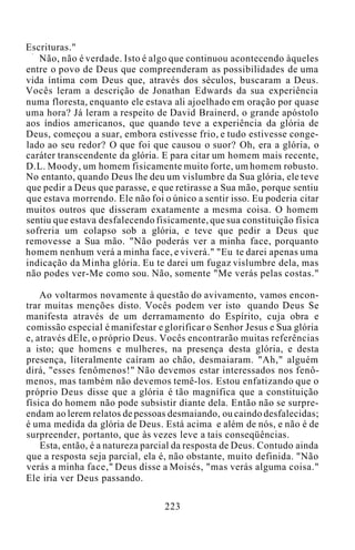 Escrituras."
Não, não é verdade. Isto é algo que continuou acontecendo àqueles
entre o povo de Deus que compreenderam as possibilidades de uma
vida íntima com Deus que, através dos séculos, buscaram a Deus.
Vocês leram a descrição de Jonathan Edwards da sua experiência
numa floresta, enquanto ele estava ali ajoelhado em oração por quase
uma hora? Já leram a respeito de David Brainerd, o grande apóstolo
aos índios americanos, que quando teve a experiência da glória de
Deus, começou a suar, embora estivesse frio, e tudo estivesse conge-
lado ao seu redor? O que foi que causou o suor? Oh, era a glória, o
caráter transcendente da glória. E para citar um homem mais recente,
D.L. Moody, um homem fisicamente muito forte, um homem robusto.
No entanto, quando Deus lhe deu um vislumbre da Sua glória, ele teve
que pedir a Deus que parasse, e que retirasse a Sua mão, porque sentiu
que estava morrendo. Ele não foi o único a sentir isso. Eu poderia citar
muitos outros que disseram exatamente a mesma coisa. O homem
sentiu que estava desfalecendo fisicamente, que sua constituição física
sofreria um colapso sob a glória, e teve que pedir a Deus que
removesse a Sua mão. "Não poderás ver a minha face, porquanto
homem nenhum verá a minha face, e viverá." "Eu te darei apenas uma
indicação da Minha glória. Eu te darei um fugaz vislumbre dela, mas
não podes ver-Me como sou. Não, somente "Me verás pelas costas."
Ao voltarmos novamente à questão do avivamento, vamos encon-
trar muitas menções disto. Vocês podem ver isto quando Deus Se
manifesta através de um derramamento do Espírito, cuja obra e
comissão especial é manifestar e glorificar o Senhor Jesus e Sua glória
e, através dEle, o próprio Deus. Vocês encontrarão muitas referências
a isto; que homens e mulheres, na presença desta glória, e desta
presença, literalmente caíram ao chão, desmaiaram. "Ah," alguém
dirá, "esses fenômenos!" Não devemos estar interessados nos fenô-
menos, mas também não devemos temê-los. Estou enfatizando que o
próprio Deus disse que a glória é tão magnífica que a constituição
física do homem não pode subsistir diante dela. Então não se surpre-
endam ao lerem relatos de pessoas desmaiando, ou caindo desfalecidas;
é uma medida da glória de Deus. Está acima e além de nós, e não é de
surpreender, portanto, que às vezes leve a tais conseqüências.
Esta, então, é a natureza parcial da resposta de Deus. Contudo ainda
que a resposta seja parcial, ela é, não obstante, muito definida. "Não
verás a minha face," Deus disse a Moisés, "mas verás alguma coisa."
Ele iria ver Deus passando.
223
 