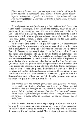 Disse mais o Senhor: eis aqui um lugar junto a mim; ali te porás
sobre a penha. E acontecerá que, quando a minha glória passart
te porei numa fenda da penha, e te cobrirei com a minha mão, até
que eu haja passado. E, havendo eu tirado a minha mão, me verás
pelas costas...
Ele está passando. Vocês sabem o que é um avivamento? Bem, isso
é uma perfeita descrição. É este vislumbre de Deus, da glória de Deus
passando. É precisamente isso. Apenas este vislumbre de Deus. O
Deus que está ali, na glória, desce e derrama o Seu Espírito e sobe
novamente; e olhamos, sentimos e sabemos que a glória de Deus está
entre nós, e está passando. É apenas um toque na orla das Suas vestes,
por assim dizer, é uma visão "pelas costas".
Vou dar-lhes uma comparação que talvez ajude. O que são trovão
e relâmpago? De acordo com o salmista, na verdade de acordo com a
Bíblia toda, trovão e relâmpago são apenas uma indicação do poder de
Deus, do Deus que disse, no príncipe: "Haja luz", e houve luz. Ele nos
dá apenas uma indicação do Seu poder, no brilho do relâmpago, no
ribombar do trovão. Estes são apenas vislumbres do poder de Deus, da
Sua força e capacidade. Da mesma forma, um avivamento é apenas um
toque da Sua glória, um fugaz vislumbre do que Ele é, da Sua pessoa.
Quero enfatizar isto porque vocês e eu precisamos compreender que
estas coisas são possíveis, e que são para nós. Não fomos destinados
a nos contentar com um pouco. Permitam-me, portanto, dar-lhes
algumas indicações bíblicas das possibilidades. Já mencionei o que
aconteceu a Saulo de Tarso na estrada de Damasco, quando uma luz
do céu subitamente brilhou ao redor dele. E então, pensem novamente
na descrição que ele dá em II Coríntios 12:1-4:
Em verdade que não convém gloriar-me; mas passarei às visões
e revelações do Senhor. Conheço um homem em Cristo que há
quatorze anos (se no corpo não sei, se fora do corpo não sei: Deus
o sabe) foi arrebatado até ao terceiro céu. E sei que o tal homem
(se no corpo, se fora do corpo, não sei; Deus o sabe) foi arrebatado
ao paraíso; e ouviu palavras inefáveis, de que ao homem não é
lícito falar.
Essa foi uma experiência recebida pelo próprio apóstolo Paulo, um
homem de sentimentos como os nossos, um homem ainda no corpo,
ainda neste mundo, ainda na carne. Ele teve esta experiência da glória
divina desta forma velada e parcial. Mas ele teve outras experiências.
224
 