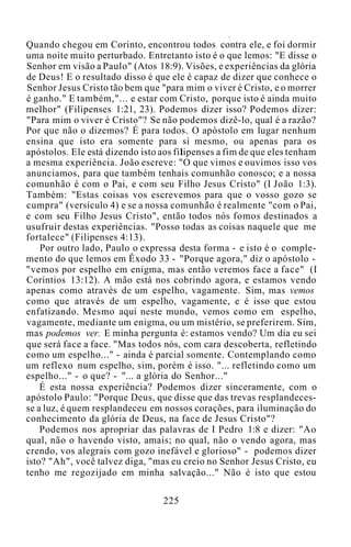 Quando chegou em Corinto, encontrou todos contra ele, e foi dormir
uma noite muito perturbado. Entretanto isto é o que lemos: "E disse o
Senhor em visão a Paulo" (Atos 18:9). Visões, e experiências da glória
de Deus! E o resultado disso é que ele é capaz de dizer que conhece o
Senhor Jesus Cristo tão bem que "para mim o viver é Cristo, e o morrer
é ganho." E também,"... e estar com Cristo, porque isto é ainda muito
melhor" (Filipenses 1:21, 23). Podemos dizer isso? Podemos dizer:
"Para mim o viver é Cristo"? Se não podemos dizê-lo, qual é a razão?
Por que não o dizemos? É para todos. O apóstolo em lugar nenhum
ensina que isto era somente para si mesmo, ou apenas para os
apóstolos. Ele está dizendo isto aos filipenses a fim de que eles tenham
a mesma experiência. João escreve: "O que vimos e ouvimos isso vos
anunciamos, para que também tenhais comunhão conosco; e a nossa
comunhão é com o Pai, e com seu Filho Jesus Cristo" (I João 1:3).
Também: "Estas coisas vos escrevemos para que o vosso gozo se
cumpra" (versículo 4) e se a nossa comunhão é realmente "com o Pai,
e com seu Filho Jesus Cristo", então todos nós fomos destinados a
usufruir destas experiências. "Posso todas as coisas naquele que me
fortalece" (Filipenses 4:13).
Por outro lado, Paulo o expressa desta forma - e isto é o comple-
mento do que lemos em Êxodo 33 - "Porque agora," diz o apóstolo -
"vemos por espelho em enigma, mas então veremos face a face" (I
Coríntios 13:12). A mão está nos cobrindo agora, e estamos vendo
apenas como através de um espelho, vagamente. Sim, mas vemos
como que através de um espelho, vagamente, e é isso que estou
enfatizando. Mesmo aqui neste mundo, vemos como em espelho,
vagamente, mediante um enigma, ou um mistério, se preferirem. Sim,
mas podemos ver. E minha pergunta é: estamos vendo? Um dia eu sei
que será face a face. "Mas todos nós, com cara descoberta, refletindo
como um espelho..." - ainda é parcial somente. Contemplando como
um reflexo num espelho, sim, porém é isso. "... refletindo como um
espelho..." - o que? - "... a glória do Senhor..."
É esta nossa experiência? Podemos dizer sinceramente, com o
apóstolo Paulo: "Porque Deus, que disse que das trevas resplandeces-
se a luz, é quem resplandeceu em nossos corações, para iluminação do
conhecimento da glória de Deus, na face de Jesus Cristo"?
Podemos nos apropriar das palavras de I Pedro 1:8 e dizer: "Ao
qual, não o havendo visto, amais; no qual, não o vendo agora, mas
crendo, vos alegrais com gozo inefável e glorioso" - podemos dizer
isto? "Ah", você talvez diga, "mas eu creio no Senhor Jesus Cristo, eu
tenho me regozijado em minha salvação..." Não é isto que estou
225
 