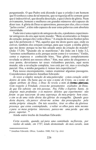 perguntando. O que Pedro está dizendo é que o cristão é um homem
que O conhece e ama de tal maneira, que se regozija nEle comum gozo
que é indescritível, que desafia descrição, e que é cheio de glória. Num
avivamento, homens e mulheres em grandes números são capazes de
dizer isso. A glória de Deus se aproximou, passou por eles, eles a viram
"pelas costas", e têm sido capazes de usar estas palavras com absoluta
sinceridade.
Tudo isto é uma espécie de antegozo do céu, e podemos experimen-
tar antegozos do céu aqui neste mundo: "Bem-aventurados os limpos
de coração; porque eles verão a Deus." A oração de nosso Senhor pelos
que Lhe pertencem é: "Pai, aqueles que me deste quero que, onde eu
estiver, também eles estejam comigo, para que vejam a minha glória
que me deste: porque tu me hás amado antes da criação do mundo"
(João 17:24). "Quando ele se manifestar," diz João em I João 3:2,
"seremos semelhantes a ele; porque assim como é o veremos." Então,
como o expressa o conhecido hino, "Sua glória completamente
revelada se abrirá aos nossos olhos." Sim, mas antes de chegarmos a
esse ponto, deveríamos ter esses vislumbres parciais, aqui neste
mundo; não a revelação completa, isso está por vir, mas a revelação
parcial. Ora, a minha pergunta é: temos tais experiências?
Para nosso encorajamento, vamos examinar algumas passagens.
Consideremos primeiro Jonathan Edwards:
Às vezes a simples menção de uma palavrafaz o meu coração arder
dentro de mim. Ou basta que eu veja o nome de Cristo, ou o nome de
algum atributo de Deus, e Deus Se revela a mim de forma gloriosa.
Com respeito à Trindade, evoca-me pensamentos exaltados de Deus,
de que Ele subsiste em três pessoas, Pai, Filho e Espírito Santo. As
alegrias mais profundas e os maiores deleites que experimentei não
foram os que nasceram de uma esperança do meu próprio bem estar,
e sim os de uma visão direta das glórias do evangelho. Quando gozo
desta doçura, ela parece elevar-me acima das preocupações pela
minha própria situação. Em tais ocasiões, tirar os olhos da gloriosa
presença que estou contemplando, e voltar os olhos para mim mesmo
e para os meus próprios interesses, parece-me uma perda que não
posso suportar. *
Ainda outro trecho de Jonathan Edwards:
Certa ocasião, quando saí para uma caminhada na floresta, por
razões de saúde, em 1737, tendo desmontado do meu cavalo, num
* Jonathan Edwards: Obras, Londres 1840, Vol. I p. xlvii
226
 