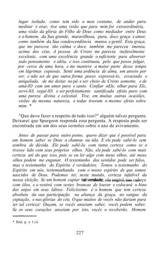 lugar isolado, como tem sido o meu costume, de andar para
meditar e orar, tive uma visão que para mim foi extraordinária,
uma visão da glória do Filho de Deus como mediador entre Deus
e o homem, da Sua grande, maravilhosa, pura, doce graça e amor,
como também da Sua condescendência mansa e gentil. Esta graça,
que me pareceu tão calma e doce, também me pareceu imensa,
acima dos céus. A pessoa de Cristo me parecia inefavelmente
excelente, com uma excelência grande o suficiente para absorver
todo pensamento e idéia, e isso continuou, pelo que posso julgar,
por cerca de uma hora, e me manteve a maior parte desse tempo
em lágrimas copiosas. Senti uma ardência de alma, um anseio por
ser, e não sei de que outra forma posso expressá-lo, esvaziado e
aniquilado, de me deitar no pó e ser cheio de Cristo somente, e de
amá-lO com um amor puro e santo. Confiar nEle, olhar para Ele,
servi-lO, seguí-lO, e ser perfeitamente santificado efeito puro com
uma pureza divina e celestial. Tive, em muitas outras ocasiões,
visões da mesma natureza, e todas tiveram o mesmo efeito sobre
mim. *
"Que devo fazer a respeito de tudo isso?" alguém talvez pergunte.
Deixarei que Spurgeon responda essa pergunta. A resposta pode ser
encontrada em um dos seus sermões sobre o ano de avivamento.
Antes de passar para outro ponto, quero dizer que é possível para
um homem saber se Deus o chamou ou não. E ele pode sabê-lo sem
sombra de dúvida. Ele pode sabê-lo com tanta certeza como se o
tivesse lido com seus próprios olhos. Não, ele pode sabê-lo com mais
certeza até do que isso, pois se eu ler algo com meus olhos, até meus
olhos podem me enganar. O testemunho dos sentidos pode ser falso,
mas o testemunho do Espírito é verdadeiro. Temos o testemunho do
Espírito em nós, testemunhando com o nosso espírito de que somos
nascidos de Deus. Podemos ter, neste mundo, certeza infalível da
nossa eleição. Se um homem captar tal verdade, ela ungirá sua cabeça
com óleo, e o vestirá com vestes brancas de louvor e colocará o hino
dos anjos em seus lábios. Felicíssimo é o homem que tem certeza
absoluta da sua participação na aliança da graça, no sangue da
expiação, e nas glórias do céu. O que muitos de vocês não dariam para
ter tal certeza! Ouçam, se vocês anseiam saber, vocês podem saber.
Se os seus corações anseiam por isto, vocês o receberão. Homem
* Ibid. p. x 1 vii
227
 