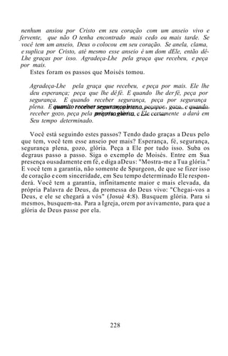 nenhum ansiou por Cristo em seu coração com um anseio vivo e
fervente, que não O tenha encontrado mais cedo ou mais tarde. Se
você tem um anseio, Deus o colocou em seu coração. Se anela, clama,
e suplica por Cristo, até mesmo esse anseio é um dom dEle, então dê-
Lhe graças por isso. Agradeça-Lhe pela graça que recebeu, e peça
por mais.
Estes foram os passos que Moisés tomou.
Agradeça-Lhe pela graça que recebeu, e peça por mais. Ele lhe
deu esperança; peça que lhe dê fé. E quando lhe der fé, peça por
segurança. E quando receber segurança, peça por segurança
plena. E quando receber segurançaplena, peçapor gozo, e quando
receber gozo, peça pela própria glória, e Ele certamente a dará em
Seu tempo determinado.
Você está seguindo estes passos? Tendo dado graças a Deus pelo
que tem, você tem esse anseio por mais? Esperança, fé, segurança,
segurança plena, gozo, glória. Peça a Ele por tudo isso. Suba os
degraus passo a passo. Siga o exemplo de Moisés. Entre em Sua
presença ousadamente em fé, e diga aDeus: "Mostra-me a Tua glória."
E você tem a garantia, não somente de Spurgeon, de que se fizer isso
de coração e com sinceridade, em Seu tempo determinado Ele respon-
derá. Você tem a garantia, infinitamente maior e mais elevada, da
própria Palavra de Deus, da promessa do Deus vivo: "Chegai-vos a
Deus, e ele se chegará a vós" (Josué 4:8). Busquem glória. Para si
mesmos, busquem-na. Para a Igreja, orem por avivamento, para que a
glória de Deus passe por ela.
228
 