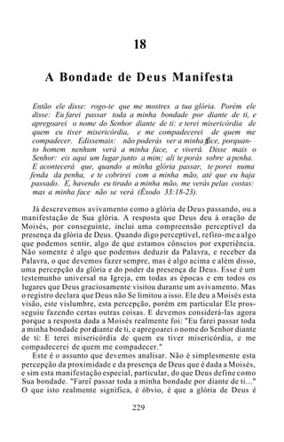 18
A Bondade de Deus Manifesta
Então ele disse: rogo-te que me mostres a tua glória. Porém ele
disse: Eu farei passar toda a minha bondade por diante de ti, e
apregoarei o nome do Senhor diante de ti: e terei misericórdia de
quem eu tiver misericórdia, e me compadecerei de quem me
compadecer. Edissemais: não poderás ver a minha face, porquan-
to homem nenhum verá a minha face, e viverá. Disse mais o
Senhor: eis aqui um lugar junto a mim; ali te porás sobre a penha.
E acontecerá que, quando a minha glória passar, te porei numa
fenda da penha, e te cobrirei com a minha mão, até que eu haja
passado. E, havendo eu tirado a minha mão, me verás pelas costas:
mas a minha face não se verá (Êxodo 33:18-23).
Já descrevemos avivamento como a glória de Deus passando, ou a
manifestação de Sua glória. A resposta que Deus deu à oração de
Moisés, por conseguinte, inclui uma compreensão perceptível da
presença da glória de Deus. Quando digo perceptível, refiro-me a algo
que podemos sentir, algo de que estamos cônscios por experiência.
Não somente é algo que podemos deduzir da Palavra, e receber da
Palavra, o que devemos fazer sempre, mas é algo acima e além disso,
uma percepção da glória e do poder da presença de Deus. Esse é um
testemunho universal na Igreja, em todas as épocas e em todos os
lugares que Deus graciosamente visitou durante um avivamento. Mas
o registro declara que Deus não Se limitou a isso. Ele deu a Moisés esta
visão, este vislumbre, esta percepção, porém em particular Ele pros-
seguiu fazendo certas outras coisas. E devemos considerá-las agora
porque a resposta dada a Moisés realmente foi: "Eu farei passar toda
a minha bondade por diante de ti, e apregoarei o nome do Senhor diante
de ti: E terei misericórdia de quem eu tiver misericórdia, e me
compadecerei de quem me compadecer."
Este é o assunto que devemos analisar. Não é simplesmente esta
percepção da proximidade e da presença de Deus que é dada a Moisés,
e sim esta manifestação especial, particular, do que Deus define como
Sua bondade. "Farei passar toda a minha bondade por diante de ti..."
O que isto realmente significa, é óbvio, é que a glória de Deus é
229
 