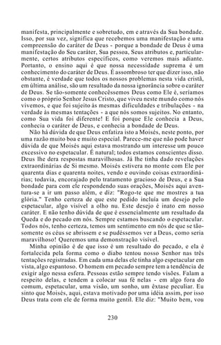 manifesta, principalmente e sobretudo, em e através da Sua bondade.
Isso, por sua vez, significa que recebemos uma manifestação e uma
compreensão do caráter de Deus - porque a bondade de Deus é uma
manifestação do Seu caráter, Sua pessoa, Seus atributos e, particular-
mente, certos atributos específicos, como veremos mais adiante.
Portanto, o ensino aqui é que nossa necessidade suprema é um
conhecimento do caráter de Deus. É assombroso ter que dizer isso, não
obstante, é verdade que todos os nossos problemas nesta vida cristã,
em última análise, são um resultado da nossa ignorância sobre o caráter
de Deus. Se tão-somente conhecêssemos Deus como Ele é, seríamos
como o próprio Senhor Jesus Cristo, que viveu neste mundo como nós
vivemos, e que foi sujeito às mesmas dificuldades e tribulações - na
verdade às mesmas tentações - a que nós somos sujeitos. No entanto,
como Sua vida foi diferente! E foi porque Ele conhecia a Deus,
conhecia o caráter de Deus, e conhecia a bondade de Deus.
Não há dúvida de que Deus enfatiza isto a Moisés, neste ponto, por
uma razão muito boa e muito especial. Parece-me que não pode haver
dúvida de que Moisés aqui estava mostrando um interesse um pouco
excessivo no espetacular. É natural; todos estamos conscientes disso.
Deus lhe dera respostas maravilhosas. Já lhe tinha dado revelações
extraordinárias de Si mesmo. Moisés estivera no monte com Ele por
quarenta dias e quarenta noites, vendo e ouvindo coisas extraordiná-
rias; todavia, encorajado pelo tratamento gracioso de Deus, e a Sua
bondade para com ele respondendo suas orações, Moisés aqui aven-
tura-se a ir um passo além, e diz: "Rogo-te que me mostres a tua
glória." Tenho certeza de que este pedido incluía um desejo pelo
espetacular, algo visível a olho nu. Este desejo é inato em nosso
caráter. E não tenho dúvida de que é essencialmente um resultado da
Queda e do pecado em nós. Sempre estamos buscando o espetacular.
Todos nós, tenho certeza, temos um sentimento em nós de que se tão-
somente os céus se abrissem e se pudéssemos ver a Deus, como seria
maravilhoso! Queremos uma demonstração visível.
Minha opinião é de que isso é um resultado do pecado, e ela é
fortalecida pela forma como o diabo tentou nosso Senhor nas três
tentações registradas. Em cada uma delas ele tinha algo espetacular em
vista, algo espantoso. O homem em pecado sempre tem a tendência de
exigir algo nessa esfera. Pessoas estão sempre tendo visões. Falam a
respeito delas, e tendem a colocar sua fé nelas - em algo fora do
comum, espetacular, uma visão, um sonho, um êxtase peculiar. Eu
sinto que Moisés, aqui, estava motivado por uma idéia assim, por isso
Deus trata com ele de forma muito gentil. Ele diz: "Muito bem, vou
230
 