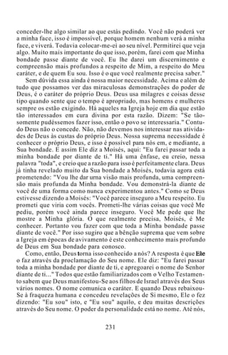 conceder-lhe algo similar ao que estás pedindo. Você não poderá ver
a minha face, isso é impossível, porque homem nenhum verá a minha
face, e viverá. Todavia colocar-me-ei ao seu nível. Permitirei que veja
algo. Muito mais importante do que isso, porém, farei com que Minha
bondade passe diante de você. Eu lhe darei um discernimento e
compreensão mais profundos a respeito de Mim, a respeito do Meu
caráter, e de quem Eu sou. Isso é o que você realmente precisa saber."
Sem dúvida essa ainda é nossa maior necessidade. Acima e além de
tudo que possamos ver das miraculosas demonstrações do poder de
Deus, é o caráter do próprio Deus. Deus usa milagres e coisas desse
tipo quando sente que o tempo é apropriado, mas homens e mulheres
sempre os estão exigindo. Há aqueles na Igreja hoje em dia que estão
tão interessados em cura divina por esta razão. Dizem: "Se tão-
somente pudéssemos fazer isso, então o povo se interessaria." Contu-
do Deus não o concede. Não, não devemos nos interessar nas ativida-
des de Deus às custas do próprio Deus. Nossa suprema necessidade é
conhecer o próprio Deus, e isso é possível para nós em, e mediante, a
Sua bondade. E assim Ele diz a Moisés, aqui: "Eu farei passar toda a
minha bondade por diante de ti." Há uma ênfase, eu creio, nessa
palavra "toda", e creio que a razão para isso é perfeitamente clara. Deus
já tinha revelado muito da Sua bondade a Moisés, todavia agora está
prometendo: "Vou lhe dar urna visão mais profunda, uma compreen-
são mais profunda da Minha bondade. Vou demonstrá-la diante de
você de uma forma como nunca experimentou antes." Como se Deus
estivesse dizendo a Moisés: "Você parece inseguro a Meu respeito. Eu
prometi que viria com vocês. Prometi-lhe várias coisas que você Me
pediu, porém você ainda parece inseguro. Você Me pede que lhe
mostre a Minha glória. O que realmente precisa, Moisés, é Me
conhecer. Portanto vou fazer com que toda a Minha bondade passe
diante de você." Por isso sugiro que a bênção suprema que vem sobre
a Igreja em épocas de avivamento é este conhecimento mais profundo
de Deus em Sua bondade para conosco.
Como, então, Deus torna isso conhecido a nós? A resposta é que Ele
o faz através da proclamação do Seu nome. Ele diz: "Eu farei passar
toda a minha bondade por diante de ti, e apregoarei o nome do Senhor
diante de ti..." Todos que estão familiarizados com o Velho Testamen-
to sabem que Deus manifestou-Se aos filhos de Israel através dos Seus
vários nomes. O nome comunica o caráter. E quando Deus rebaixou-
Se à fraqueza humana e concedeu revelações de Si mesmo, Ele o fez
dizendo: "Eu sou" isto, e "Eu sou" aquilo, e deu muitas descrições
através do Seu nome. O poder da personalidade está no nome. Até nós,
231
 