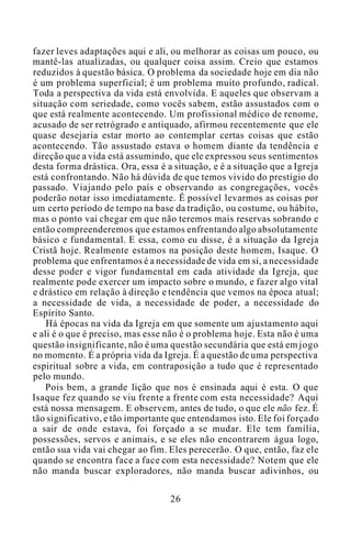 fazer leves adaptações aqui e ali, ou melhorar as coisas um pouco, ou
mantê-las atualizadas, ou qualquer coisa assim. Creio que estamos
reduzidos à questão básica. O problema da sociedade hoje em dia não
é um problema superficial; é um problema muito profundo, radical.
Toda a perspectiva da vida está envolvida. E aqueles que observam a
situação com seriedade, como vocês sabem, estão assustados com o
que está realmente acontecendo. Um profissional médico de renome,
acusado de ser retrógrado e antiquado, afirmou recentemente que ele
quase desejaria estar morto ao contemplar certas coisas que estão
acontecendo. Tão assustado estava o homem diante da tendência e
direção que a vida está assumindo, que ele expressou seus sentimentos
desta forma drástica. Ora, essa é a situação, e é a situação que a Igreja
está confrontando. Não há dúvida de que temos vivido do prestígio do
passado. Viajando pelo país e observando as congregações, vocês
poderão notar isso imediatamente. É possível levarmos as coisas por
um certo período de tempo na base da tradição, ou costume, ou hábito,
mas o ponto vai chegar em que não teremos mais reservas sobrando e
então compreenderemos que estamos enfrentando algo absolutamente
básico e fundamental. E essa, como eu disse, é a situação da Igreja
Cristã hoje. Realmente estamos na posição deste homem, Isaque. O
problema que enfrentamos é a necessidade de vida em si, a necessidade
desse poder e vigor fundamental em cada atividade da Igreja, que
realmente pode exercer um impacto sobre o mundo, e fazer algo vital
e drástico em relação à direção e tendência que vemos na época atual;
a necessidade de vida, a necessidade de poder, a necessidade do
Espírito Santo.
Há épocas na vida da Igreja em que somente um ajustamento aqui
e ali é o que é preciso, mas esse não é o problema hoje. Esta não é uma
questão insignificante, não é uma questão secundária que está em jogo
no momento. É a própria vida da Igreja. É a questão de uma perspectiva
espiritual sobre a vida, em contraposição a tudo que é representado
pelo mundo.
Pois bem, a grande lição que nos é ensinada aqui é esta. O que
Isaque fez quando se viu frente a frente com esta necessidade? Aqui
está nossa mensagem. E observem, antes de tudo, o que ele não fez. É
tão significativo, e tão importante que entendamos isto. Ele foi forçado
a sair de onde estava, foi forçado a se mudar. Ele tem família,
possessões, servos e animais, e se eles não encontrarem água logo,
então sua vida vai chegar ao fim. Eles perecerão. O que, então, faz ele
quando se encontra face a face com esta necessidade? Notem que ele
não manda buscar exploradores, não manda buscar adivinhos, ou
26
 