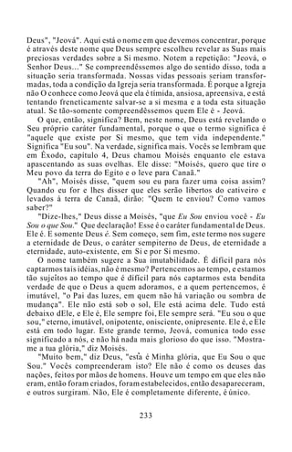Deus", "Jeová". Aqui está o nome em que devemos concentrar, porque
é através deste nome que Deus sempre escolheu revelar as Suas mais
preciosas verdades sobre a Si mesmo. Notem a repetição: "Jeová, o
Senhor Deus..." Se compreendêssemos algo do sentido disso, toda a
situação seria transformada. Nossas vidas pessoais seriam transfor-
madas, toda a condição da Igreja seria transformada. É porque a Igreja
não O conhece como Jeová que ela é tímida, ansiosa, apreensiva, e está
tentando freneticamente salvar-se a si mesma e a toda esta situação
atual. Se tão-somente compreendêssemos quem Ele é - Jeová.
O que, então, significa? Bem, neste nome, Deus está revelando o
Seu próprio caráter fundamental, porque o que o termo significa é
"aquele que existe por Si mesmo, que tem vida independente."
Significa "Eu sou". Na verdade, significa mais. Vocês se lembram que
em Êxodo, capítulo 4, Deus chamou Moisés enquanto ele estava
apascentando as suas ovelhas. Ele disse: "Moisés, quero que tire o
Meu povo da terra do Egito e o leve para Canaã."
"Ah", Moisés disse, "quem sou eu para fazer uma coisa assim?
Quando eu for e lhes disser que eles serão libertos do cativeiro e
levados à terra de Canaã, dirão: "Quem te enviou? Como vamos
saber?"
"Dize-lhes," Deus disse a Moisés, "que Eu Sou enviou você - Eu
Sou o que Sou." Que declaração! Esse é o caráter fundamental de Deus.
Ele é. E somente Deus é. Sem começo, sem fim, este termo nos sugere
a eternidade de Deus, o caráter sempiterno de Deus, de eternidade a
eternidade, auto-existente, em Si e por Si mesmo.
O nome também sugere a Sua imutabilidade. É difícil para nós
captarmos tais idéias, não é mesmo? Pertencemos ao tempo, e estamos
tão sujeitos ao tempo que é difícil para nós captarmos esta bendita
verdade de que o Deus a quem adoramos, e a quem pertencemos, é
imutável, "o Pai das luzes, em quem não há variação ou sombra de
mudança". Ele não está sob o sol, Ele está acima dele. Tudo está
debaixo dEle, e Ele é, Ele sempre foi, Ele sempre será. "Eu sou o que
sou," eterno, imutável, onipotente, onisciente, onipresente. Ele é, e Ele
está em todo lugar. Este grande termo, Jeová, comunica todo esse
significado a nós, e não há nada mais glorioso do que isso. "Mostra-
me a tua glória," diz Moisés.
"Muito bem," diz Deus, "esta é Minha glória, que Eu Sou o que
Sou." Vocês compreenderam isto? Ele não é como os deuses das
nações, feitos por mãos de homens. Houve um tempo em que eles não
eram, então foram criados, foram estabelecidos, então desapareceram,
e outros surgiram. Não, Ele é completamente diferente, é único.
233
 