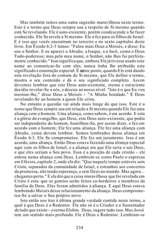 Mas também temos uma outra sugestão maravilhosa neste termo.
Este é o termo que Deus sempre usa a respeito de Si mesmo quando
está Se revelando. Ele é auto-existente, porém condescende a Se fazer
conhecido. Ele Se revela a Si mesmo. Ele o fez para os filhos de Israel.
E é isso que vocês encontram no terceiro e no sexto capítulos deste
livro. Em Êxodo 6:2-3 lemos: "Falou mais Deus a Moisés, e disse: Eu
sou o Senhor. E eu apareci a Abraão, a Isaque, e a Jacó, como o Deus
Todo-poderoso; mas pelo meu nome, o Senhor, não lhes fui perfeita-
mente conhecido." Isso significa que, embora Ele já tivesse usado este
nome ao comunicar-Se com eles, nunca tinha lhe atribuído este
significado e conotação especial. É neste ponto, quando Ele está dando
esta revelação fora do comum de Si mesmo, que Ele define o termo,
mostra o seu conteúdo e dá o seu significado completo. Assim
devemos lembrar que este Deus auto-existente, eterno e onisciente
decidiu revelar-Se a nós, e desceu ao nosso nível. "Isto é o que Eu vou
mostrar-lhe," disse Deus a Moisés - "A Minha bondade." É Deus
revelando-Se ao homem a quem Ele criou.
No entanto a questão vai ainda mais longe do que isso. Este é o
nome que Deus sempre usa em relação a Si mesmo quando Ele faz uma
aliança com o homem. Uma aliança, como sabem, é um acordo. E esta
é a glória do evangelho, que Deus, este Deus auto-existente, que podia
ser independente do homem, humilhou-Se, por assim dizer, e fez um
acordo com o homem; Ele fez uma aliança. Ele fez uma aliança com
Abraão, como devem lembrar. Somos lembrados dessa aliança em
Êxodo 6:3. Ele Se comprometeu. Ele fez um juramento. Isso é um
acordo, uma aliança. Então Deus estava fazendo uma aliança especial
aqui com os filhos de Israel, e a aliança era que Ele seria o seu Deus,
e que eles seriam o Seu povo. Essa é a posição de cada cristão - ele
entrou numa aliança com Deus. Lembrem-se como Paulo o expressa
em Efésios, capítulo 2, onde ele diz: "Que naquele tempo estáveis sem
Cristo, separados da comunidade de Israel, e estranhos aos concertos
da promessa, não tendo esperança, e sem Deus no mundo. Mas agora...
chegastes perto." E ele diz que a coisa maravilhosa que foi revelada em
Cristo é esta: que os gentios serão feitos co-herdeiros e membros da
família de Deus. Eles foram admitidos à aliança. E aqui Deus estava
lembrando Moisés desse relacionamento da aliança. Deus comprome-
teu-Se a salvar o Seu próprio novo.
Isto então nos traz à última grande verdade contida neste termo, a
qual é que Deus é o Redentor. Ele não só é o Criador e o Sustentador
de tudo que existe - o termo Elohim, Deus, sugere tudo isso. Mas Jeová
tem um sentido mais profundo. Ele é Deus o Redentor. Lembram-se
234
 