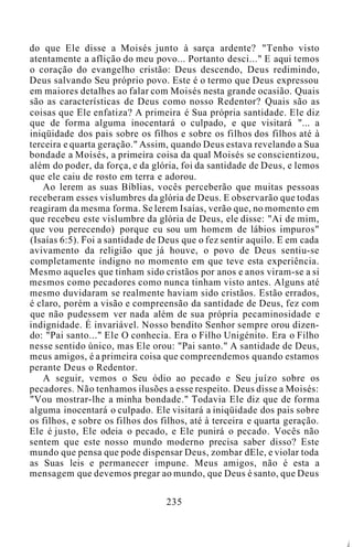 do que Ele disse a Moisés junto à sarça ardente? "Tenho visto
atentamente a aflição do meu povo... Portanto desci..." E aqui temos
o coração do evangelho cristão: Deus descendo, Deus redimindo,
Deus salvando Seu próprio povo. Este é o termo que Deus expressou
em maiores detalhes ao falar com Moisés nesta grande ocasião. Quais
são as características de Deus como nosso Redentor? Quais são as
coisas que Ele enfatiza? A primeira é Sua própria santidade. Ele diz
que de forma alguma inocentará o culpado, e que visitará "... a
iniqüidade dos pais sobre os filhos e sobre os filhos dos filhos até à
terceira e quarta geração." Assim, quando Deus estava revelando a Sua
bondade a Moisés, a primeira coisa da qual Moisés se conscientizou,
além do poder, da força, e da glória, foi da santidade de Deus, e lemos
que ele caiu de rosto em terra e adorou.
Ao lerem as suas Bíblias, vocês perceberão que muitas pessoas
receberam esses vislumbres da glória de Deus. E observarão que todas
reagiram da mesma forma. Se lerem Isaías, verão que, no momento em
que recebeu este vislumbre da glória de Deus, ele disse: "Ai de mim,
que vou perecendo) porque eu sou um homem de lábios impuros"
(Isaías 6:5). Foi a santidade de Deus que o fez sentir aquilo. E em cada
avivamento da religião que já houve, o povo de Deus sentiu-se
completamente indigno no momento em que teve esta experiência.
Mesmo aqueles que tinham sido cristãos por anos e anos viram-se a si
mesmos como pecadores como nunca tinham visto antes. Alguns até
mesmo duvidaram se realmente haviam sido cristãos. Estão errados,
é claro, porém a visão e compreensão da santidade de Deus, fez com
que não pudessem ver nada além de sua própria pecaminosidade e
indignidade. É invariável. Nosso bendito Senhor sempre orou dizen-
do: "Pai santo..." Ele O conhecia. Era o Filho Unigénito. Era o Filho
nesse sentido único, mas Ele orou: "Pai santo." A santidade de Deus,
meus amigos, é a primeira coisa que compreendemos quando estamos
perante Deus o Redentor.
A seguir, vemos o Seu ódio ao pecado e Seu juízo sobre os
pecadores. Não tenhamos ilusões a esse respeito. Deus disse a Moisés:
"Vou mostrar-lhe a minha bondade." Todavia Ele diz que de forma
alguma inocentará o culpado. Ele visitará a iniqüidade dos pais sobre
os filhos, e sobre os filhos dos filhos, até à terceira e quarta geração.
Ele é justo, Ele odeia o pecado, e Ele punirá o pecado. Vocês não
sentem que este nosso mundo moderno precisa saber disso? Este
mundo que pensa que pode dispensar Deus, zombar dEle, e violar toda
as Suas leis e permanecer impune. Meus amigos, não é esta a
mensagem que devemos pregar ao mundo, que Deus é santo, que Deus
235
Á
 