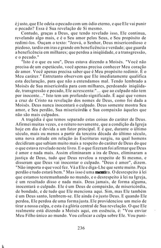 é j usto, que Ele odeia o pecado com um ódio eterno, e que Ele vai punir
o pecado? Essa é Sua revelação de Si mesmo.
Contudo, graças a Deus, que tendo revelado isso, Ele continua,
revelando algo mais, e é o Seu amor pelos Seus, e Seu propósito de
redimi-los. Ouçam o texto: "Jeová, o Senhor, Deus misericordioso e
piedoso, tardio em iras e grande em beneficência e verdade; que guarda
a beneficência em milhares; que perdoa a iniqüidade, e a transgressão,
e o pecado."
"Isto é o que eu sou", Deus estava dizendo a Moisés. "Você não
precisa de um espetáculo, você apenas precisa conhecer Meu coração
de amor. Você apenas precisa saber que é Meu propósito redimir. É o
Meu caráter." Entretanto observem que Ele imediatamente qualifica
esta declaração, para que não a entendamos mal. Tendo lembrado a
Moisés de Sua misericórdia para com milhares, perdoando iniqüida-
de, transgressão e pecado, Ele acrescenta:"... que ao culpado não tem
por inocente..." Isto tem um profundo significado. É aqui que vemos
a cruz de Cristo na revelação dos nomes de Deus, como foi dada a
Moisés. Deus nunca inocentará o culpado. Deus somente mostra Seu
amor, e Seu perdão, Sua misericórdia e Sua compaixão àqueles que
não são mais culpados.
A tragédia é que temos separado estas coisas do caráter de Deus.
Afirmei muitas vezes, e o reitero novamente, que a condição da Igreja
hoje em dia é devida a um fator principal. E é que, durante o último
século, mais ou menos a partir da terceira década do último século,
uma nova atitude em relação às Escrituras surgiu, na qual homens
decidiram que sabiam muito mais a respeito do caráter de Deus do que
o que estava revelado neste livro. E o que fizeram foi afirmar que Deus
é amor e nada mais. Assim eliminaram a ira de Deus, eliminaram a
justiça de Deus, tudo que Deus revelou a respeito de Si mesmo, e
disseram que Deus vai inocentar o culpado. "Deus é amor", dizem.
"Não importa o que você fez. Vá a Ele e diga-Lhe que sente muito. Peça
perdão e tudo estará bem." Mas isso é uma mentira. O desrespeito à lei
que estamos testemunhando no mundo, e o desrespeito à lei na Igreja,
é um resultado disso e nada mais. Deus jamais, de forma alguma,
inocentará o culpado. Ele é um Deus de compaixão, de misericórdia,
de bondade, e de tudo que Ele menciona aqui. Sim, mas Ele também
é um Deus santo, lembrem-se. Ele ainda é o justo Deus. E quando Ele
perdoa, Ele perdoa de uma forma justa. Ele providenciou um meio de
tirar a nossa culpa, e esta é a glória central de Sua revelação. O que Ele
realmente está dizendo a Moisés aqui, em essência, é: "Vou enviar
Meu Filho único ao mundo. Vou colocar a culpa sobre Ele. Vou puni-
236
k
 