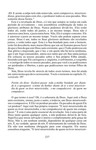 -IO. E assim a culpa terá sido removida, serei compassivo, misericor-
dioso, gracioso para com eles, e perdoarei todos os seus pecados. Mas
somente dessa forma."
Esta é a revelação de Deus, e é isto que sempre se realça em cada
período de avivamento - esta assombrosa combinação de todos os
gloriosos atributos de Deus. Nunca podemos dividi-los. Eles estão
todos ali, estão todos ali juntos, e ao mesmo tempo. Deus não é
amoroso uma hora, e justo outra hora. Não, Ele é sempre o mesmo. Ele
é amoroso e justo ao mesmo tempo. Vocês não podem separar estas
coisas. Deus é um, todos os Seus gloriosos atributos são revelados
juntos, e estão todos aqui. Esta é a Sua bondade para com o homem,
enão há descoberta mais maravilhosa que um ser humano possa fazer
do que o fato de que este Deus auto-existente, que é Todo-poderoso em
Sua glória e majestade, que é luz, e em quem não há treva nenhuma,
que é um fogo consumidor, amou-nos tanto que em Sua santa justiça
Ele colocou os nossos pecados sobre o Seu próprio Filho amado,
fazendo com que Ele carregasse a angústia, o sofrimento, a vergonha
e o castigo de todos os nossos pecados, para que você e eu pudéssemos
ser perdoados e libertos, e para que pudéssemos nos tornar filhos de
Deus.
Sim, Deus revela-Se através de todos esses termos, mas há ainda
um outro termo que devo acrescentar. Vocês o notaram no capítulo 33,
versículo 19?
Porém ele disse: Eu farei passar toda a minha bondade por diante
de ti, e apregoarei o nome do Senhor diante de ti: e terei misericór-
dia de quem eu tiver misericórdia, e me compadecerei de quem me
compadecer.
O que termo é esse? Oh, é a soberania de Deus. Aqui está o Deus
auto-existente, eterno, justo e santo, e todavia, um Deus misericordi-
oso e compassivo. E Ele vai perdoar pecados. Os pecados de quem Ele
vai perdoar? Aqui está Sua própria resposta: "E terei misericórdia de
quem eu tiver misericórdia, e me compadecerei de quem me compa-
decer." E esta é uma parte essencial da revelação. Isto é uma parte de
Deus tanto quanto qualquer outra, e não podemos deixá-la de fora.
Significa que nossa salvação é inteira e completamente pela graça de
Deus. Não é, em nenhum sentido, dependente de qualquer coisa em
nós. É, na verdade, apesar de nós. É inteiramente da vontade de Deus.
Ele não tem nenhuma obrigação para com ninguém. Ele nunca
consultou ninguém. "E terei misericórdia de quem eu tiver misericór-
237
 
