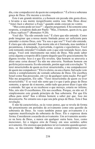 dia, e me compadecerei de quem me compadecer." É a livre e soberana
graça de Deus. Ele mesmo a revelou.
Este é um grande mistério, e o homem em pecado não gosta disso,
e levanta a sua mente insignificante contra isso. Mas Deus disse:
"Amei Jacó e aborreci a Esaú," quando ainda estavam no ventre.
"Mas como pode ser isso?" - alguém perguntará. E há somente uma
resposta, a resposta dada por Paulo: "Mas, ó homem, quem és tu, que
a Deus replicas?" (Romanos 9:20).
Você diz: "Eu não entendo isso." É claro que não entende. Como
pode imaginar que a nossa mente limitada possa ser suficiente para
entender o eterno Deus, este "Eu sou o que sou"? Você não entende.
É claro que não entende! Sua mente não só é limitada, mas também é
pecaminosa, é deturpada, é pervertida, é egoísta e egocêntrica. Você
está tentando entender? Cuidado com o que está tentando fazer, meu
amigo. Você está inteiramente nas mãos de Deus. Não pode saber
coisa alguma a respeito dEle à parte daquilo que Ele graciosamente Se
dignou revelar. Isso é o que Ele revelou. Que homem se atreveria a
dizer uma coisa dessas? Eu não me atreveria. Nenhum homem em
perfeito juízo ousaria. Eu não entendo, porém aqui está a revelação: "E
terei misericórdia de quem eu tiver misericórdia, c me compadecerei
de quem me compadecer." Ele é o oleiro, eu sou o barro. Salvação vem
inteira e completamente da vontade soberana de Deus. Ele escolheu
Israel como Sua possessão, em vez de qualquer outra nação. Por quê?
Não me perguntem, Ele sabe. "Terei misericórdia de quem eu tiver
misericórdia." E se você não sente que é o que é pela graça de Deus
somente, e apesar de si mesmo, então tudo que posso dizer é que não
o entendo. Sei que se eu recebesse o que mereço, estaria no inferno.
Não, nós não O escolhemos, Ele nos escolheu. Porque, eu não sei. É
simplesmente este grande princípio de Sua soberania. Por que Ele
olhou para mim? Sou o último homem a saber por que. Isso me
desconcerta. No entanto sou o que sou pela graça de Deus. Esta é Sua
revelação.
E não há característica, eu às vezes penso, que se revela de forma
tão proeminente em períodos de avivamento como esta questão da
soberania de Deus. As vezes também penso que avivamento é a
suprema manifestação da soberania de Deus. Ele o expressa desta
forma. Considerem a ocasião do avivamento. Um avivamento aconte-
ce na hora de Deus, e nunca em qualquer outra hora. Isso, como
mencionei, foi o trágico erro de Finney em seus sermões sobre
avivamento. Ele ensinou que podemos ter avivamento quando quiser-
mos, se tão-somente fizermos certas coisas e cumprirmos certas
238
 