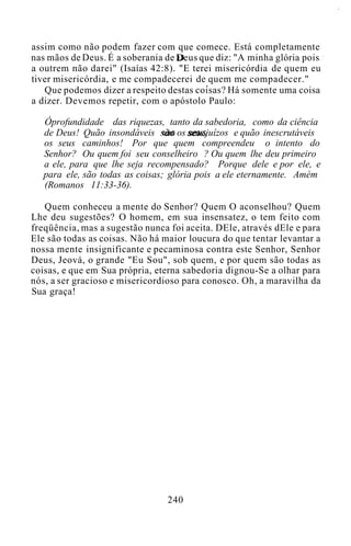 assim como não podem fazer com que comece. Está completamente
nas mãos de Deus. É a soberania de Deus que diz: "A minha glória pois
a outrem não darei" (Isaías 42:8). "E terei misericórdia de quem eu
tiver misericórdia, e me compadecerei de quem me compadecer."
Que podemos dizer a respeito destas coisas? Há somente uma coisa
a dizer. Devemos repetir, com o apóstolo Paulo:
Óprofundidade das riquezas, tanto da sabedoria, como da ciência
de Deus! Quão insondáveis são os seus juízos e quão inescrutáveis
os seus caminhos! Por que quem compreendeu o intento do
Senhor? Ou quem foi seu conselheiro ? Ou quem lhe deu primeiro
a ele, para que lhe seja recompensado? Porque dele e por ele, e
para ele, são todas as coisas; glória pois a ele eternamente. Amém
(Romanos 11:33-36).
Quem conheceu a mente do Senhor? Quem O aconselhou? Quem
Lhe deu sugestões? O homem, em sua insensatez, o tem feito com
freqüência, mas a sugestão nunca foi aceita. DEle, através dEle e para
Ele são todas as coisas. Não há maior loucura do que tentar levantar a
nossa mente insignificante e pecaminosa contra este Senhor, Senhor
Deus, Jeová, o grande "Eu Sou", sob quem, e por quem são todas as
coisas, e que em Sua própria, eterna sabedoria dignou-Se a olhar para
nós, a ser gracioso e misericordioso para conosco. Oh, a maravilha da
Sua graça!
240
 