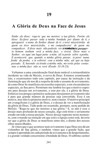 19
A Glória de Deus na Face de Jesus
Então ele disse: rogo-te que me mostres a tua glória. Porém ele
disse: Eu farei passar toda a minha bondade por diante de ti, e
apregoarei o nome do Senhor diante de ti: e terei misericórdia de
quem eu tiver misericórdia, e me compadecerei de quem me
compadecer. E disse mais: não poderás ver a minhaface, porquan-
to homem nenhum verá a minha face, e viverá. Disse mais o
Senhor: eis aqui um lugar junto a mim; ali te porás sobre a penha.
E acontecerá que, quando a minha glória passar, te porei numa
fenda da penha, e te cobrirei com a minha mão, até que eu haja
passado. E, havendo eu tirado a minha mão, me verás pelas costas:
mas a minha face não se verá (Êxodo 33:18-23).
Voltamos a uma consideração final deste notável e extraordinário
incidente na vida de Moisés, o servo de Deus. Estamos examinando
isto, e examinamos todo este capítulo, por causa da instrução e da
iluminação que ele nos dá a respeito de todo o assunto de avivamento,
de como Deus Se manifesta em ocasiões especiais, e em circunstâncias
especiais, ao Seu povo. Permitam-me lembrá-los que o motivo supre-
mo para desejar um avivamento, e orar por ele, é a glória de Deus.
Enfatizo isso porque a primeira razão para desejarmos avivamento não
é para que grande número de pessoas seja convertido. Esse é um
motivo, mas não é o primeiro motivo, nem o maior. O motivo principal
em evangelismo é a glória de Deus, e o desejo de ver a manifestação
da glória de Deus. Tudo pode ser resumido, portanto, neste pedido de
Moisés: "Rogo-te que me mostres a tua glória." E, se não é esse o
desejo mais profundo do nosso coração, algo está triste e seriamente
errado em toda a nossa posição. Nosso desejo supremo neste momen-
to, com o mundo na situação em que está e a Igreja como está, deveria
ser que a glória de Deus se manifeste entre nós, e diante dos nossos
olhos maravilhados.
Já vimos que o que acontece num avivamento é que Deus nos dá um
vislumbre de Sua glória, e também vimos que a grande lição, que
sempre é aprendida em cada período de avivamento e de despertamento,
é a grande verdade concernente à bondade de Deus. O sublime caráter
241
 