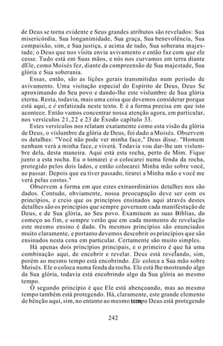 de Deus se torna evidente e Seus grandes atributos são revelados: Sua
misericórdia, Sua longanimidade, Sua graça, Sua benevolência, Sua
compaixão, sim, e Sua justiça, e acima de tudo, Sua soberana majes-
tade; o Deus que nos visita envia avivamento e então faz com que ele
cesse. Tudo está em Suas mãos, e nós nos curvamos em terra diante
dEle, como Moisés fez, diante da compreensão de Sua majestade, Sua
glória e Sua soberania.
Essas, então, são as lições gerais transmitidas num período de
avivamento. Uma visitação especial do Espírito de Deus, Deus Se
aproximando do Seu povo e dando-lhe este vislumbre de Sua glória
eterna. Resta, todavia, mais uma coisa que devemos considerar porque
está aqui, e é enfatizada neste texto. E é a forma precisa em que isto
acontece. Então vamos concentrar nossa atenção agora, em particular,
nos versículos 21,22 e 23 de Êxodo capítulo 33.
Estes versículos nos relatam exatamente como esta visão da glória
de Deus, o vislumbre da glória de Deus, foi dado a Moisés. Observem
os detalhes: "Você não pode ver minha face," Deus disse. "Homem
nenhum verá a minha face, e viverá. Todavia vou dar-lhe um vislum-
bre dela, desta maneira. Aqui está esta rocha, perto de Mim. Fique
junto a esta rocha. Eu o tomarei e o colocarei numa fenda da rocha,
protegido pelos dois lados, e então colocarei Minha mão sobre você,
ao passar. Depois que eu tiver passado, tirarei a Minha mão e você me
verá pelas costas."
Observem a forma em que estes extraordinários detalhes nos são
dados. Contudo, obviamente, nossa preocupação deve ser com os
princípios, e creio que os princípios ensinados aqui através destes
detalhes são os princípios que sempre governam cada manifestação de
Deus, e de Sua glória, ao Seu povo. Examinem as suas Bíblias, do
começo ao fim, e sempre verão que em cada momento de revelação
este mesmo ensino é dado. Os mesmos princípios são enunciados
muito claramente, e portanto devemos descobrir os princípios que são
ensinados nesta cena em particular. Certamente são muito simples.
Há apenas dois princípios principais, e o primeiro é que há uma
combinação aqui, de encobrir e revelar. Deus está revelando, sim,
porém ao mesmo tempo está encobrindo. Ele coloca a Sua mão sobre
Moisés. Ele o coloca numa fenda da rocha. Ele está lhe mostrando algo
da Sua glória, todavia está encobrindo algo da Sua glória ao mesmo
tempo.
O segundo princípio é que Ele está abençoando, mas ao mesmo
tempo também está protegendo. Há, claramente, este grande elemento
de bênção aqui, sim, no entanto ao mesmo tempo Deus está protegendo
242
 