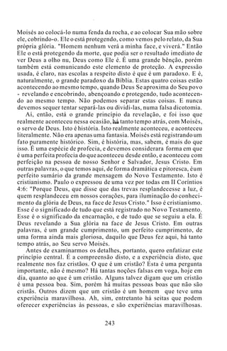 Moisés ao colocá-lo numa fenda da rocha, e ao colocar Sua mão sobre
ele, cobrindo-o. Ele o está protegendo, como vemos pelo relato, da Sua
própria glória. "Homem nenhum verá a minha face, e viverá." Então
Ele o está protegendo da morte, que podia ser o resultado imediato de
ver Deus a olho nu, Deus como Ele é. É uma grande bênção, porém
também está comunicando este elemento de proteção. A expressão
usada, é claro, nas escolas a respeito disto é que é um paradoxo. E é,
naturalmente, o grande paradoxo da Bíblia. Estas quatro coisas estão
acontecendo ao mesmo tempo, quando Deus Se aproxima do Seu povo
- revelando e encobrindo, abençoando e protegendo, tudo acontecen-
do ao mesmo tempo. Não podemos separar estas coisas. E nunca
devemos sequer tentar separá-las ou dividi-las, numa falsa dicotomia.
Aí, então, está o grande princípio da revelação, e foi isso que
realmente aconteceu nessa ocasião, há tanto tempo atrás, com Moisés,
o servo de Deus. Isto é história. Isto realmente aconteceu, e aconteceu
literalmente. Não era apenas uma fantasia. Moisés está registrando um
fato puramente histórico. Sim, é história, mas, sabem, é mais do que
isso. É uma espécie de profecia, e devemos considerara forma em que
é uma perfeita profecia do que aconteceu desde então, e aconteceu com
perfeição na pessoa de nosso Senhor e Salvador, Jesus Cristo. Em
outras palavras, o que temos aqui, de forma dramática e pitoresca, éum
perfeito sumário da grande mensagem do Novo Testamento. Isto é
cristianismo. Paulo o expressou de uma vez por todas em II Coríntios
4:6: "Porque Deus, que disse que das trevas resplandecesse a luz, é
quem resplandeceu em nossos corações, para iluminação do conheci-
mento da glória de Deus, na face de Jesus Cristo." Isso é cristianismo.
Esse e o significado de tudo que está registrado no Novo Testamento.
Esse é o significado da encarnação, e de tudo que se seguiu a ela. É
Deus revelando a Sua glória na face de Jesus Cristo. Em outras
palavras, é um grande cumprimento, um perfeito cumprimento, de
uma forma ainda mais gloriosa, daquilo que Deus fez aqui, há tanto
tempo atrás, ao Seu servo Moisés.
Antes de examinarmos os detalhes, portanto, quero enfatizar este
princípio central. É a compreensão disto, e a experiência disto, que
realmente nos faz cristãos. O que é um cristão? Esta é uma pergunta
importante, não é mesmo? Há tantas noções falsas em voga, hoje em
dia, quanto ao que é um cristão. Alguns talvez digam que um cristão
é uma pessoa boa. Sim, porém há muitas pessoas boas que não são
cristãs. Outros dizem que um cristão é um homem que teve uma
experiência maravilhosa. Ah, sim, entretanto há seitas que podem
oferecer experiências às pessoas, e são experiências maravilhosas.
243
 