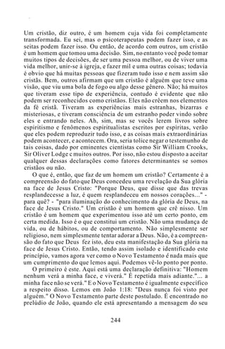 Um cristão, diz outro, é um homem cuja vida foi completamente
transformada. Eu sei, mas o psicoterapeutas podem fazer isso, e as
seitas podem fazer isso. Ou então, de acordo com outros, um cristão
é um homem que tomou uma decisão. Sim, no entanto você pode tomar
muitos tipos de decisões, de ser uma pessoa melhor, ou de viver uma
vida melhor, unir-se à igreja, e fazer mil e uma outras coisas; todavia
é obvio que há muitas pessoas que fizeram tudo isso e nem assim são
cristãs. Bem, outros afirmam que um cristão é alguém que teve uma
visão, que viu uma bola de fogo ou algo desse gênero. Não; há muitos
que tiveram esse tipo de experiência, contudo é evidente que não
podem ser reconhecidos como cristãos. Eles não crêem nos elementos
da fé cristã. Tiveram as experiências mais estranhas, bizarras e
misteriosas, e tiveram consciência de um estranho poder vindo sobre
eles e entrando neles. Ah, sim, mas se vocês lerem livros sobre
espiritismo e fenômenos espiritualistas escritos por espíritas, verão
que eles podem reproduzir tudo isso, e as coisas mais extraordinárias
podem acontecer, e acontecem. Ora, seria tolice negar o testemunho de
tais coisas, dado por eminentes cientistas como Sir William Crooks,
Sir Oliver Lodge c muitos outros. Por isso, não estou disposto a aceitar
qualquer dessas declarações como fatores determinantes se somos
cristãos ou não.
O que é, então, que faz de um homem um cristão? Certamente é a
compreensão do fato que Deus concedeu uma revelação da Sua glória
na face de Jesus Cristo: "Porque Deus, que disse que das trevas
resplandecesse a luz, é quem resplandeceu em nossos corações..." -
para quê? - "para iluminação do conhecimento da glória de Deus, na
face de Jesus Cristo." Um cristão é um homem que crê nisso. Um
cristão é um homem que experimentou isso até um certo ponto, em
certa medida. Isso é o que constitui um cristão. Não uma mudança de
vida, ou de hábitos, ou de comportamento. Não simplesmente ser
religioso, nem simplesmente tentar adorar a Deus. Não, é a compreen-
são do fato que Deus fez isto, deu esta manifestação da Sua glória na
face de Jesus Cristo. Então, tendo assim isolado e identificado este
princípio, vamos agora ver como o Novo Testamento e nada mais que
um cumprimento do que lemos aqui. Podemos vê-lo ponto por ponto.
O primeiro é este. Aqui está uma declaração definitiva: "Homem
nenhum verá a minha face, e viverá." É repetida mais adiante."... a
minha face não se verá." E o Novo Testamento é igualmente específico
a respeito disso. Lemos em João 1:18: "Deus nunca foi visto por
alguém." O Novo Testamento parte deste postulado. É encontrado no
prelúdio de João, quando ele está apresentando a mensagem do seu
244
 