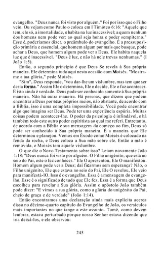 evangelho. "Deus nunca foi visto por alguém." Foi por isso que o Filho
veio. Ou vejam como Paulo o coloca em I Timóteo 6:16: "Aquele que
tem, ele só, a imortalidade, e habita na luz inacessível; a quem nenhum
dos homens nem pode ver: ao qual seja honra e poder sempiterno."
Esse é, poderíamos dizer, o preâmbulo do evangelho. É a pressuposi-
ção primária e essencial, que homem algum por mais que busque, pode
achar a Deus, que homem algum pode ver a Deus. Ele habita naquela
luz que é inacessível. "Deus é luz, e não há nele trevas nenhumas." (I
João 1:5).
Então, o segundo princípio é que Deus Se revela à Sua própria
maneira. Ele determina tudo aqui nesta ocasião com Moisés. "Mostra-
me a tua glória," pede Moisés.
"Sim", Deus responde, "vou dar-lhe um vislumbre, mas tem que ser
desta forma." Assim Ele o determina, Ele o decide, Ele o faz acontecer.
E isto ainda é verdade. Deus pode ser conhecido somente à Sua própria
maneira. Não há outra maneira. Há pessoas, que dizem que podem
encontrar a Deus por seus próprios meios, não obstante, de acordo com
a Bíblia, isso é uma completa impossibilidade. Você pode encontrar
algo que imagina ser Deus. Pode ter uma experiência espúria. Muitas
coisas podem acontecer-lhe. O poder da psicologia é infindável, e há
também todo este outro poder espiritista ao qual me referi. Entretanto,
de acordo com a Bíblia e sua mensagem do começo ao fim, Deus só
pode ser conhecido à Sua própria maneira. É a maneira que Ele
determinou e planejou. Vemos em Êxodo como Moisés é colocado na
fenda da rocha, e Deus coloca a Sua mão sobre ele. Então a mão é
removida, e Moisés tem aquele vislumbre.
O que diz o Novo Testamento sobre isso? Leiam novamente João
1:18: "Deus nunca foi visto por alguém. O Filho unigénito, que está no
seio do Pai, este o fez conhecer." Ele O apresentou, Ele O manifestou.
Homem algum pode ver a Deus; daí ficarmos sem esperança? Não, o
Filho unigénito, Ele que estava no seio do Pai, Ele O revelou, Ele veio
para manifestá-lO. Isso é o evangelho. Essa é a mensagem do evange-
lho. Esse é o significado de tudo que Ele fez. Essa é a forma que Deus
escolheu para revelar a Sua glória. Assim o apóstolo João também
pode dizer: "E vimos a sua glória, como a glória do unigénito do Pai,
cheio de graça e de verdade" (João 1:14).
Então encontramos uma declaração ainda mais explícita acerca
disso no décimo-quarto capítulo do Evangelho de João, os versículos
mais importantes no que tange a este assunto. Tomé, como devem
lembrar, estava perturbado porque nosso Senhor estava dizendo que
iria deixá-los, e ele observou:
245
 