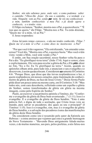 Senhor, nós não sabemos para onde vais; e como podemos saber
o caminho ? Disse-lhe Jesus: Eu sou o caminho, e a verdade e a
vida. Ninguém vem ao Pai, senão por mim. Se vós me conhecêsseis
a mim, também conheceríeis a meu Pai; e já desde agora o
conheceis, e o tendes visto.
E Filipe exclamou: "Senhor, mostra-nos o Pai, o quenosbasta." "É
isso que eu quero," diz Filipe. "Mostra-nos o Pai. Tu estás dizendo,
"Quem me vê a mim, vê ao Pai."
E Jesus respondeu:
Estou há tanto tempo convosco, e não me tendes conhecido, Filipe ?
Quem me vê a mim vê o Pai: e como dizes tu: mostra-nos o Pai?
"Por que você é tão vagaroso," Ele está dizendo, "em entender estas
coisas? Você diz, "Mostra-nos o Pai, o quenos basta." Mas você o têm
visto; vendo a Mim, você está vendo o Pai."
E então, em Sua oração sacerdotal, nosso Senhor volta-Se para o
Pai e diz: "Eu glorifiquei-te na terra" (João 17:4). Aqui o vemos, clara
e explicitamente. Ele veio para revelar a glória do Pai, e Ele pôde dizer
no fim, "Eu o fiz. Eu Te glorifiquei na terra." Assim, quando os
apóstolos olham atrás, para tudo isto, e anunciam o seu evangelho e o
descrevem, é assim que o colocam. Considerem novamente II Coríntios
4:6: "Porque Deus, que disse que das trevas resplandecesse a luz, é
quem resplandeceu em nossos corações, para iluminação do conheci-
mento da glória de Deus, na face de Jesus Cristo." Dessa forma Paulo
pôde dizer um pouco antes na mesma carta, em II Coríntios 3:18: "Mas
todos nós, com cara descoberta, refletindo como um espelho a glória
do Senhor, somos transformados de glória em glória na mesma
imagem, como pelo Espírito do Senhor."
Paulo, ao escrever a sua primeira epístola a Timóteo, diz: "Confor-
me o evangelho da glória de Deus bem-aventurado..." (1:11). Isso é o
evangelho. É o evangelho da glória do Deus bendito. "Esta é uma
palavra fiel, e digna de toda a aceitação, que Cristo Jesus veio ao
mundo, para salvar os pecadores; dos quais eu sou o principal" (I
Timóteo 1:15). Isso é o evangelho, sim, mas é o evangelho da glória
do Deus bendito, e a salvação dos pecadores é uma das manifestações
da glória deste Deus bendito.
Ou considerem como isto é resumido pelo autor da Epístola aos
Hebreus - e estou ansioso que vejamos que esta é a grande mensagem
do Novo Testamento - "Havendo Deus antigamente falado muitas
vezes, e de muitas maneiras, aos pais, pelos profetas, a nós falou-nos
246
 