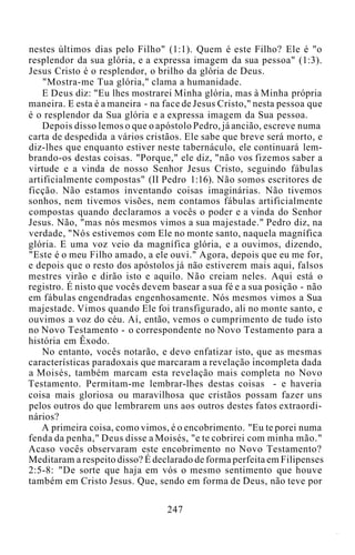 nestes últimos dias pelo Filho" (1:1). Quem é este Filho? Ele é "o
resplendor da sua glória, e a expressa imagem da sua pessoa" (1:3).
Jesus Cristo é o resplendor, o brilho da glória de Deus.
"Mostra-me Tua glória," clama a humanidade.
E Deus diz: "Eu lhes mostrarei Minha glória, mas à Minha própria
maneira. E esta é a maneira - na face de Jesus Cristo," nesta pessoa que
é o resplendor da Sua glória e a expressa imagem da Sua pessoa.
Depois disso lemos o que o apóstolo Pedro, já ancião, escreve numa
carta de despedida a vários cristãos. Ele sabe que breve será morto, e
diz-lhes que enquanto estiver neste tabernáculo, ele continuará lem-
brando-os destas coisas. "Porque," ele diz, "não vos fizemos saber a
virtude e a vinda de nosso Senhor Jesus Cristo, seguindo fábulas
artificialmente compostas" (II Pedro 1:16). Não somos escritores de
ficção. Não estamos inventando coisas imaginárias. Não tivemos
sonhos, nem tivemos visões, nem contamos fábulas artificialmente
compostas quando declaramos a vocês o poder e a vinda do Senhor
Jesus. Não, "mas nós mesmos vimos a sua majestade." Pedro diz, na
verdade, "Nós estivemos com Ele no monte santo, naquela magnífica
glória. E uma voz veio da magnífica glória, e a ouvimos, dizendo,
"Este é o meu Filho amado, a ele ouvi." Agora, depois que eu me for,
e depois que o resto dos apóstolos já não estiverem mais aqui, falsos
mestres virão e dirão isto e aquilo. Não creiam neles. Aqui está o
registro. É nisto que vocês devem basear a sua fé e a sua posição - não
em fábulas engendradas engenhosamente. Nós mesmos vimos a Sua
majestade. Vimos quando Ele foi transfigurado, ali no monte santo, e
ouvimos a voz do céu. Aí, então, vemos o cumprimento de tudo isto
no Novo Testamento - o correspondente no Novo Testamento para a
história em Êxodo.
No entanto, vocês notarão, e devo enfatizar isto, que as mesmas
características paradoxais que marcaram a revelação incompleta dada
a Moisés, também marcam esta revelação mais completa no Novo
Testamento. Permitam-me lembrar-lhes destas coisas - e haveria
coisa mais gloriosa ou maravilhosa que cristãos possam fazer uns
pelos outros do que lembrarem uns aos outros destes fatos extraordi-
nários?
A primeira coisa, como vimos, é o encobrimento. "Eu te porei numa
fenda da penha," Deus disse a Moisés, "e te cobrirei com minha mão."
Acaso vocês observaram este encobrimento no Novo Testamento?
Meditaram a respeito disso? É declarado de forma perfeita em Filipenses
2:5-8: "De sorte que haja em vós o mesmo sentimento que houve
também em Cristo Jesus. Que, sendo em forma de Deus, não teve por
247
 