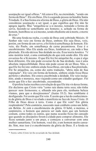 usurpação ser igual a Deus." Ali estava Ele, na eternidade, "sendo em
forma de Deus". Ele era Deus. Ele é a segunda pessoa na bendita Santa
Trindade. E a Sua forma era aforma de Deus, a glória de Deus. Ele não
considerou usurpação o ser igual, o que significa que Ele não Se
apegou àquilo. Mas "aniquilou-se a si mesmo, tomando a forma de
servo, fazendo-se semelhante aos homens; e, achado na forma de
homem, humilhou-se a si mesmo, sendo obediente até à morte, e morte
de cruz."
Há uma fenda na rocha, e a mão de Deus está cobrindo Moisés. O
Senhor não veio em forma de Deus, embora Ele seja Deus, veio,
porém, em forma de um servo, e foi feito à semelhança de homem. Ele
veio, diz Paulo, em semelhança de carne pecaminosa. Esse é o
encobrimento. Mas Ele ainda era Deus, lembrem-se, em toda a Sua
plenitude. Ele não deixou Sua deidade no céu. Essa teoria kenótica * é
uma mentira total, e uma contradição do que está sendo dito. Ele não
esvaziou-Se a Si mesmo. O que Ele fez foi aniquilar-Se, o que é algo
bem diferente. Ele não pode esvaziar-Se da Sua deidade, isso é uma
absoluta impossibilidade. Deus não pode cessar de ser Deus. Não, o
que Ele fez foi isto: embora ainda fosse Deus, em toda a Sua plenitude,
Ele Se aniquilou, ou, como diz outra tradução, "abriu mão de Sua
reputação". Ele veio em forma de homem, embora ainda fosse Deus
perfeito e absoluto. Ele estava encobrindo a deidade. Ele veio incóg-
nito, ainda o monarca, mas viajando como um cidadão qualquer. Foi
assim que Ele o fez: encobrindo, escondendo.
O profeta Isaías recebeu a revelação de que Ele iria vir dessa forma.
Ele declarou que Cristo viria "como raiz duma terra seca; não tinha
parecer nem formosura; e, olhando nós para ele, nenhuma beleza
víamos, para que o desejássemos" (Isaías 53:2). Seu semblante é
desfigurado. Foi assim que Ele veio. É assim que a luz do conhecimen-
to da glória de Deus é revelada e manifesta na face de Jesus Cristo. O
Filho de Deus desce à terra. Como é que Ele vem? Em glória
resplendente? Pelo contrário, nascendo num estábulo como um bebê,
em Belém. Aí está o encobrimento da glória. O bebê, o menino, o
carpinteiro, o homem que parecia ser nada mais que um homem
comum, como todos os outros, que numa ocasião ficou tão cansado
que quando os discípulos foram à cidade para comprar alimento, Ele
ficou sentado junto a um poço, e começou a conversar com uma
mulher samaritana. Um homem, você diz, e um homem muito cansa-
do. Sim, mas isso é o encobrimento da glória de Deus. É a fenda na
* Teoria sobre Cristo ter-Se esvaziado da Sua deidade.
248
 
