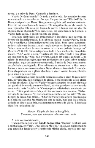 rocha, e a mão de Deus. Cansado e faminto.
Vocês O vêem orando? Orando a noite toda, levantando-Se para
orar antes do dia amanhecer. Por que Ele precisa orar? Ele é o Filho de
Deus, co-igual com Deus. Sim, porém a glória está sendo encoberta.
Ele veio em semelhança de homem. Ele aniquilou-Se, ou abriu mão de
sua reputação. Ele veio em forma de servo. E lemos que um dia Ele
chorou. Deus chorando? Oh, sim, Deus, em semelhança de homem, o
Verbo feito carne, o encobrimento da glória.
Estariam lembrados do extraordinário incidente que ocorreu no
Monte da Transfiguração? Ele subiu ao monte levando Pedro, Tiago
e João conSigo, e foi transfigurado diante deles. Suas vestes tornaram-
se incrivelmente brancas, mais resplandecentes do que a luz do sol,
"tais como nenhum lavadeiro sobre a terra os poderia branquear"
(Marcos 9:3). Ele foi transfigurado, todo o Seu semblante, completa-
mente. "Ah," vocês dizem, "finalmente eles estão vendo a Sua glória
em sua plenitude." Não, não a viram. Lemos em Lucas, capítulo 9, no
relato da transfiguração, que um profundo sono caiu sobre aqueles
discípulos, e que uma nuvem os encobriu. É a mão de Deus novamente,
encobrindo e protegendo. Eles subitamente começaram a ficar sono-
lentos, e uma nuvem os envolveu. Naturalmente, isso ainda é verdade.
Eles não podiam ver a glória absoluta, e viver. Assim foram cobertos
pelo sono e pela nuvem.
E, finalmente, olhem para Ele morrendo sobre a cruz. O que é isto?
Isto, novamente, é o velamento da glória, o encobrimento dessa glória
e poder absolutos. Charles Wesley o expressou para nós num hino que
em geral só é cantado durante o Natal, porém que deveria ser cantado
com muito mais freqüência: "Contemplem a divindade, encoberta em
carne..." Sim, podemos vê-la, entretanto encoberta em carne. "Salve,
divindade encarnada!" O que aconteceu em Belém? Foi isto: "Manso,
Ele pôs de lado a Sua glória..." Charles Wesley não estava dizendo que
Ele colocou a glória propriamente dita de lado, mas que Ele colocou
de lado os sinais da glória, os acompanhamentos da glória. É isso que
significa "aniquilou-Se".
Manso, Ele pôs de lado a Sua glória,
E nasceu para que o homem não morresse mais.
Aí está o encobrimento.
O elemento seguinte em Êxodo é a proteção. "Homem nenhum verá
a minha face, e viverá", Deus disse a Moisés. "Então, ao mesmo tempo
que estou lhe dando este vislumbre da Minha glória, preciso protegê-
249
 