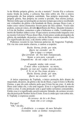 lo da Minha própria glória, ou ela o matará." Assim Ele o colocou
numa fenda da rocha, e colocou Sua mão sobre ele. Ele o estava
protegendo da Sua própria santidade, Sua própria majestade, Sua
própria glória, Sua própria ira contra o pecado, Sua eterna justiça.
Moisés tinha que ser protegido ao mesmo tempo que estava recebendo
um vislumbre da glória e da bondade de Deus, porque Deus é um, e
todos estes vários elementos fazem parte do Seu caráter. Vocês não
podem, como já vimos, dividir os atributos de Deus. Quando tomamos
a Ceia do Senhor, comemos o pão e bebemos o vinho. Lembramos a
morte do Senhor sobre a cruz. O que estava acontecendo naquela cruz
no monte Calvário? Posso dizer-lhes. Estávamos sendo protegidos da
glória, da santidade, da justiça, e da ira de Deus contra o pecado. Esse
é o significado da cruz, e da morte sobre a cruz.
Podemos resumi-lo nas famosas palavras de Augustus Toplady.
Ele viu isto com muita clareza, e cantou a respeito:
Rocha Eterna, ferida por mim,
Quero me esconder em Ti.
Que a água e o sangue,
Que jorraram do Teu lado transpassado,
Sejam a cura para o pecado -
Limpando-me da sua culpa e do seu poder.
E quando minha vida cessar,
E meus olhos se fecharem na morte,
Quando eu voar por regiões desconhecidas,
E Te vir no Teu trono de juízo -
Rocha Eterna, ferida por mim,
Quero me esconder em Ti!
A única esperança de Toplady, a única proteção dele diante da
majestade, do juízo, da glória e da ira de Deus, é que Cristo é a Rocha
Eterna, e que ele está coberto pelo que Cristo fez na cruz. A mão de
Deus está sobre ele, e ele está seguro. Esse é o significado da morte
sobre a cruz. É esta proteção sem a qual todos seríamos consumidos.
Então esse é o significado, positivamente falando, de sermos revesti-
dos da justiça do Senhor Jesus Cristo. Essa é a mão que vem sobre nós.
E Toplady o expressa assim:
Os terrores da lei e de Deus,
Nada têm a ver comigo.
Por que?
"Oh," ele diz,
A obediência e o sangue do meu Salvador
Escondem todas as minhas transgressões.
250
 