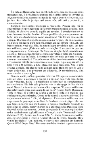 É a mão de Deus sobre nós, encobrindo-nos, escondendo as nossas
transgressões. E o resultado é que não precisamos temer os terrores da
lei, nem os de Deus. Estamos na fenda da rocha, que é Cristo Jesus. Sua
justiça, Sua mão de justiça está sobre nós. Ali está a proteção, o
encobrimento.
Também precisamos examinar a revelação. Porque não foi só
encobrimento e proteção que se fizeram presentes nessa ocasião, com
Moisés. O objetivo de tudo aquilo era revelar. E considerem-no no
caso do nosso bendito Senhor. Vimos que Ele veio, e nasceu como um
bebê, sim, mas lembram-se como aconteceu? Não foi um nascimento
comum. O arcanjo Gabriel é enviado a uma virgem. Ela não é casada,
ela nunca conheceu a um homem, porém ela vai ter um filho. Ah, um
bebê comum, você diz. Não, há um milagre envolvido aqui, um fato
maravilhoso, uma glória em toda a situação. É necessário que um
arcanjo o anuncie. Ainda que Ele fosse um simples bebê, nascido num
estábulo, tanto o encobrimento como a revelação estão ali. Conside-
rem-nO em Sua infância. Ele parece não ser mais que uma criança
comum, contudo não é. Certos homens sábios do oriente ouviram algo,
e viram uma estrela que anunciava esta criança, e que os guia até ela.
Eles vêm e O adoram, e Lhe oferecem seus presentes. Não é uma
criança comum. Há algo fora do comum aqui. Homens sábios vêm e
caem de joelhos, e se prostram em adoração. O encobrimento, sim,
mas também a revelação.
Ouçam, então, as Suas próprias palavras. Ele agora está com trinta
anos de idade, e começou a pregar e a ensinar. Sua vida toda ilustra
essas verdades. Estou simplesmente escolhendo as características
mais salientes. Ele fala pela primeira vez na sinagoga de Sua cidade
natal, Nazaré, e isto é o que lemos a Seu respeito: "E se maravilhavam
das palavras de graça que saíam da sua boca" (Lucas 4:22). Disseram:
"Este é Jesus. E o filho de Maria e de José. Este é o menino que
conhecemos, o carpinteiro. Como pode estar falando desta forma? Ele
é apenas um homem." Não, há algo mais. Eles se maravilharam com
as palavras de graça que procediam da Sua boca, e vocês já perceberam
que Seus milagres sempre tiveram o mesmo resultado? Quando as
multidões os viram, maravilharam-se e glorificaram a Deus que tinha
dado tal poder aos homens. Lemos que quando Ele curou o paralítico,
todos se admiraram e glorificaram a Deus, dizendo: "Nunca tal vimos"
(Marcos 2:12). Lemos em Lucas 5:26, "... todos ficaram maravilha-
dos, e glorificaram a Deus; e ficaram cheios de temor, dizendo: Hoje
vimos prodígios." Um homem, e todavia não somente um homem.
Quem é Ele? O que é isto? Devemos também lembrar o que aconteceu
251
 