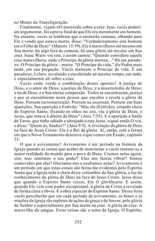 no Monte da Transfiguração.
Finalmente, vejam-nO morrendo sobre a cruz. Isso, vocês poderi-
am argumentar, foi a prova final de que Ele era meramente um homem.
No entanto, vocês se lembram que o centurião romano, olhando para
Ele e vendo que estava morto, disse: "Verdadeiramente este homem
era o Filho de Deus" (Marcos 15:39). Ele é maravilhoso até mesmo em
Sua morte; há algo fora do comum; há uma glória até mesmo em Sua
cruz. Isaac Watts viu isto, e assim cantou: "Quando considero aquela
cruz maravilhosa, onde o Príncipe da glória morreu..." Há um parado-
xo. O Príncipe da glória - morto. "O Príncipe da vida," diz Pedro mais
tarde, em sua pregação. Vocês mataram o Príncipe da vida. É um
paradoxo, é claro; revelando e encobrindo ao mesmo tempo, em tudo,
e especialmente ali sobre a cruz.
Vocês estão vendo a combinação destes opostos? A justiça de
Deus, e o amor de Deus; a justiça de Deus, e a misericórdia de Deus;
a ira de Deus, e a Sua eterna compaixão. Todos se encontraram, justiça
e paz se encontraram nesta pessoa que encobre e revela a glória de
Deus. Pensem na ressurreição. Pensem na ascensão. Pensem em Suas
aparições, Sua aparição a Estêvão: "Mas ele (Estêvão), estando cheio
do Espírito Santo, fixando os olhos no céu, viu a glória de Deus, e
Jesus, que estava à direita de Deus" (Atos 7:55). E a aparição a Saulo
de Tarso, que tinha odiado e ultrajado a este Jesus, o qual então O viu,
e disse: "Quem és, Senhor?" (Atos 9:5). A revelação da glória de Deus
na face de Jesus Cristo: Ele é o Rei da glória. Aí, então, está a forma
em que o Novo Testamento descreve o que vemos em Êxodo, capítulo
33.
O que é avivamento? Avivamento é um período na história da
Igreja quando as coisas que acabei de mencionar a vocês tornam-se a
maior realidade do mundo para o povo de Deus. Cremos nelas agora,
sim, mas sentimos o seu poder? Elas nos fazem vibrar? Somos
comovidos por elas? Gloriamo-nos e exultamos nelas? Avivamento é
um período em que estas coisas são feitas tão evidentes pelo Espírito
Santo que a Igreja toda é cheia deste vislumbre da Sua glória; a luz do
conhecimento da glória de Deus na face de Jesus Cristo. Jesus disse
que quando o Espírito Santo viesse, Ele O glorificaria. E assim,
quando Ele vem com poder excepcional, a glória de Cristo é revelada
de forma clara e óbvia. É a obra especial do Espírito Santo. Desse feito
vocês perceberão que em cada período de avivamento, os hinos e as
orações da Igreja são repletos de ações de graça e de louvor, pela glória
do Senhor e especialmente por Sua morte na cruz. A glória da cruz. A
maravilha do sangue. Estas coisas são o tema da Igreja. O Espírito,
252
 