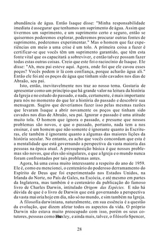 abundância de água. Então Isaque disse: "Minha responsabilidade
imediata é assegurar que tenhamos um suprimento de água. Assim que
tivermos um suprimento, e um suprimento certo e seguro, então se
quisermos poderemos explorar, poderemos procurar outras fontes de
suprimento, poderemos experimentar." Mas o homem que faz expe-
riências em meio a uma crise é um tolo. A primeira coisa a fazer é
certificar-se que vocês têm um suprimento garantido, que têm esta
fonte vital que os capacitará a sobreviver, e então talvez possam fazer
todas estas outras coisas. Creio que este foi o raciocínio de Isaque. Ele
disse: "Ah, meu pai esteve aqui. Agora, onde foi que ele cavou esses
poços? Vocês podem ir lá com confiança, porque acharão água ali."
Então ele foi até os poços de água que tinham sido cavados nos dias de
Abraão, seu pai.
Isto, então, inevitavelmente nos traz ao nosso tema. Gostaria de
apresentar como um princípio que há grande valor na leitura da história
da Igreja e no estudo do passado, e nada, certamente, é mais importante
para nós no momento do que ler a história do passado e descobrir sua
mensagem. Sugiro que deveríamos fazer isso pelas mesmas razões
que levaram Isaque a abrir novamente os poços que tinham sido
cavados nos dias de Abraão, seu pai. Ignorar o passado é uma atitude
muito tola. O homem que ignora o passado, e presume que nossos
problemas são novos, e que o passado, portanto, nada tem a nos
ensinar, é um homem que não somente é ignorante quanto às Escritu-
ras, ele também é ignorante quanto a algumas das maiores lições da
história secular. No entanto, eu acho que vocês concordam que esta é
a mentalidade que está governando a perspectiva da vasta maioria das
pessoas na época atual. A pressuposição básica é que nossos proble-
mas são novos, que eles são singulares, e que a Igreja e o mundo nunca
foram confrontados por tais problemas antes.
Agora, há uma coisa muito interessante a respeito do ano de 1959.
Ele é, como eu mencionei, o centenário do poderoso derramamento do
Espírito de Deus que foi experimentado nos Estados Unidos, na
Irlanda do Norte, no País de Gales, na Escócia, e até mesmo em partes
da Inglaterra, mas também é o centenário da publicação do famoso
livro de Charles Darwin, intitulado Origem das Espécies. E não há
dúvida de que é o livro de Darwin que está governando a perspectiva
da vasta mai oria hoje em dia, não só no mundo, e sim também na Igreja.
A filosofia darwiniana, naturalmente, em sua essência é a questão
da evolução, que dizem afetar todos os aspectos da vida. O próprio
Darwin não estava muito preocupado com isso, porém os seus co-
tutores, pessoas como Huxley, e ainda mais, talvez, o filósofo Spencer,
28
 