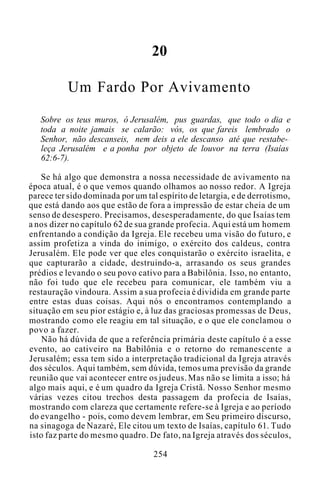 20
Um Fardo Por Avivamento
Sobre os teus muros, ó Jerusalém, pus guardas, que todo o dia e
toda a noite jamais se calarão: vós, os que fareis lembrado o
Senhor, não descanseis, nem deis a ele descanso até que restabe-
leça Jerusalém e a ponha por objeto de louvor na terra (Isaías
62:6-7).
Se há algo que demonstra a nossa necessidade de avivamento na
época atual, é o que vemos quando olhamos ao nosso redor. A Igreja
parece ter sido dominada por um tal espírito de letargia, e de derrotismo,
que está dando aos que estão de fora a impressão de estar cheia de um
senso de desespero. Precisamos, desesperadamente, do que Isaías tem
a nos dizer no capítulo 62 de sua grande profecia. Aqui está um homem
enfrentando a condição da Igreja. Ele recebeu uma visão do futuro, e
assim profetiza a vinda do inimigo, o exército dos caldeus, contra
Jerusalém. Ele pode ver que eles conquistarão o exército israelita, e
que capturarão a cidade, destruindo-a, arrasando os seus grandes
prédios e levando o seu povo cativo para a Babilônia. Isso, no entanto,
não foi tudo que ele recebeu para comunicar, ele também viu a
restauração vindoura. Assim a sua profecia é dividida em grande parte
entre estas duas coisas. Aqui nós o encontramos contemplando a
situação em seu pior estágio e, à luz das graciosas promessas de Deus,
mostrando como ele reagiu em tal situação, e o que ele conclamou o
povo a fazer.
Não há dúvida de que a referência primária deste capítulo é a esse
evento, ao cativeiro na Babilônia e o retorno do remanescente a
Jerusalém; essa tem sido a interpretação tradicional da Igreja através
dos séculos. Aqui também, sem dúvida, temos uma previsão da grande
reunião que vai acontecer entre os judeus. Mas não se limita a isso; há
algo mais aqui, e é um quadro da Igreja Cristã. Nosso Senhor mesmo
várias vezes citou trechos desta passagem da profecia de Isaías,
mostrando com clareza que certamente refere-se à Igreja e ao período
do evangelho - pois, como devem lembrar, em Seu primeiro discurso,
na sinagoga de Nazaré, Ele citou um texto de Isaías, capítulo 61. Tudo
isto faz parte do mesmo quadro. De fato, na Igreja através dos séculos,
254
 
