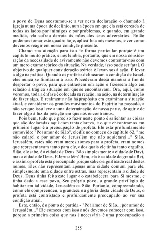 o povo de Deus acostumou-se a ver nesta declaração o chamado à
Igreja numa época de declínio, numa época em que ela está cercada de
todos os lados por inimigos e por problemas, e quando, em grande
medida, ela sofreu derrota às mãos dos seus adversários. Então
podemos tomar este quadro hoje, aplicá-lo a nós mesmos, e ver como
devemos reagir em nossa condição presente.
Chamo sua atenção para isto de forma particular porque é um
capítulo muito prático, e nos lembra, portanto, que em nossa conside-
ração da necessidade de avivamento não devemos contentar-nos com
um mero exame teórico da situação. Na verdade, isso pode ser fatal. O
objetivo de qualquer consideração teórica é levar-nos à ação. É levar
a algo na prática. Quando os profetas delinearam a condição de Israel,
eles nunca se limitaram a isso. Procederam dessa maneira a fim de
despertar o povo, para que entrassem em ação e fizessem algo em
relação à trágica situação em que se encontravam. Ora, aqui, como
veremos, toda a ênfase é colocada na reação, na ação, na determinação
de fazer algo. E realmente não há propósito em examinar a situação
atual, e considerar os grandes movimentos do Espírito no passado, a
não ser que isso leve a uma determinação de nossa parte, de agir e de
fazer algo à luz da posição em que nos encontramos.
Pois bem, tudo que preciso fazer neste ponto é salientar as coisas
que são declaradas aqui com tanta clareza, e o que encontramos em
primeiro lugar é a preocupação do profeta. Ele está profundamente
comovido: "Por amor de Sião", ele diz no começo do capítulo 62, "me
não calarei e por amor de Jerusalém me não aquietarei..." Sião,
Jerusalém, estes não eram meros nomes para o profeta, eram nomes
que representavam tanto para ele, e dos quais ele tinha tanto orgulho.
Sião, ele sabe, é a cidade de Deus. Não simplesmente a cidade de Davi,
mas a cidade de Deus. E Jerusalém? Bem, ela é a cidade do grande Rei,
e assim o profeta está preocupado porque sabe o significado real destes
nomes. Eles não representam apenas uma cidade comum para ele,
simplesmente uma cidade entre outras, mas representam a cidade de
Deus. Deus tinha feito este lugar e o estabelecera para Si mesmo, e
tinha dado a esse povo, Seu próprio povo, o grande privilégio de
habitar em tal cidade, Jerusalém ou Sião. Portanto, compreendendo,
como ele compreendeu, a grandeza e a glória desta cidade de Deus, o
profeta está contristado e profundamente preocupado ao ver sua
condição atual.
Este, então, é o ponto de partida - "Por amor de Sião... por amor de
Jerusalém..." Ele começa com isso e nós devemos começar com isso,
porque a primeira coisa que nos é necessária é uma preocupação a
255
 