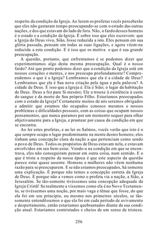 respeito da condição da Igreja. Ao lerem os profetas vocês perceberão
que eles não gastaram tempo preocupando-se com o estado das outras
nações, e dos que estavam do lado de fora. Não, o fardo desses homens
é o estado e a condição da Igreja. É sobre isso que eles escrevem: que
a Igreja do Deus vivo, Sião, fosse reduzida a isto. Eles pensam em sua
glória passada, pensam em todas as suas ligações, e agora vêem-na
reduzida a esta condição. E é isso que os motiva e que é sua grande
preocupação.
A questão, portanto, que enfrentamos é se podemos dizer que
experimentamos algo desta mesma preocupação. Qual é o nosso
fardo? Até que ponto podemos dizer que a condição da Igreja está em
nossos corações e mentes, e nos preocupa profundamente? Compre-
endemos o que é a Igreja? Lembramos que ela é a cidade de Deus?
Lembramos que ela é Sua nova criação pela água e pela palavra? A
cidade de Deus. É isso que a Igreja é. Ela é Sião; o lugar da habitação
de Deus. Deus a fez para Si mesmo; Ele a trouxe à existência à custa
do sangue e da morte do Seu próprio Filho. Estaríamos preocupados
com o estado da Igreja? Certamente muitos de nós seremos obrigados
a admitir que estamos tão ocupados conosco mesmos e nossos
problemas e dificuldades pessoais, com as coisas que ocupam nossos
pensamentos, que nunca paramos por um momento sequer para olhar
objetivamente para a Igreja, e prantear por causa da condição em que
se encontra.
Ao ler estes profetas, e ao ler os Salmos, vocês verão que isto é o
que sempre ocupa o lugar predominante na mente destes homens; eles
tinham uma concepção clara da nação a que pertenciam como sendo
o povo de Deus. Todos os propósitos de Deus estavam nela, e estavam
envolvidos em seu bem-estar. Vendo-a na condição em que se encon-
trava, eles não conseguiram pensar em outra coisa, num sentido. E o
que é triste a respeito da nossa época é que este aspecto da questão
parece estar quase ausente. Homens e mulheres não vêem nenhuma
razão para se preocuparem. E se não estamos preocupados, há somente
uma explicação. É porque não temos a concepção correta da Igreja
de Deus. É porque não a vemos como o profeta via a nação, a Sião, a
Jerusalém. Se tão-somente tivéssemos uma concepção adequada da
Igreja Cristã! Se realmente a víssemos como ela é no Novo Testamen-
to, se tivéssemos uma noção, por mais vaga e tênue que fosse, do que
ela foi em seu princípio, ou mesmo nos primeiros séculos, se tão-
somente entendêssemos o que ela foi em cada período de avivamento
e despertamento, então estaríamos quebrantados diante da sua condi-
ção atual. Estaríamos contristados e cheios de um senso de tristeza.
256
 